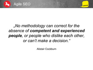 Agile SEO
„No methodology can correct for the
absence of competent and experienced
people, or people who dislike each other,
or can’t make a decision.“
Alistair Cockburn
 