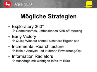 Agile SEO
Mögliche Strategien
•  Exploratory 360°
à Gemeinsames, umfassendes Kick-off-Meeting
•  Early Victory
à Quick-Wins für schnell sichtbare Ergebnisse
•  Incremental Rearchitecture
à Initiale Analyse und laufende Erweiterung/Opt.
•  Information Radiators
à Aushänge mit wichtigen Infos im Büro
 