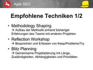 Agile SEO
Empfohlene Techniken 1/2
•  Methodology Shaping
à Aufbau der Methodik anhand bisheriger
Erfahrungen des Teams mit anderen Projekten
•  Reflection Workshop
à Besprechen und Erfassen von Keep/Problems/Try
•  Blitz Planning
à Gemeinsame Projektplanung mit Länge,
Zuständigkeiten, Abhängigkeiten und Prioritäten
 