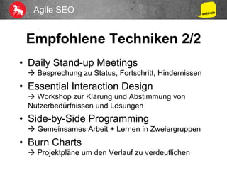 Agile SEO
Empfohlene Techniken 2/2
•  Daily Stand-up Meetings
à Besprechung zu Status, Fortschritt, Hindernissen
•  Essential Interaction Design
à Workshop zur Klärung und Abstimmung von
Nutzerbedürfnissen und Lösungen
•  Side-by-Side Programming
à Gemeinsames Arbeit + Lernen in Zweiergruppen
•  Burn Charts
à Projektpläne um den Verlauf zu verdeutlichen
 