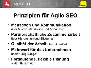 Agile SEO
Prinzipien für Agile SEO
•  Menschen und Kommunikation
über Missverständnisse und Annahmen
•  Partnerschaftliche Zusammenarbeit
über Hierarchien und Silodenken
•  Qualität der Arbeit über Quantität
•  Mehrwert für das Unternehmen
anstatt „Big Bangs“
•  Fortlaufende, flexible Planung
statt Inflexibilität
 