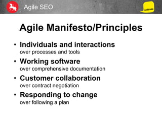 Agile SEO
Agile Manifesto/Principles
•  Individuals and interactions
over processes and tools
•  Working software
over comprehensive documentation
•  Customer collaboration
over contract negotiation
•  Responding to change
over following a plan
 