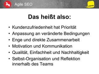 Agile SEO
Das heißt also:
•  Kundenzufriedenheit hat Priorität
•  Anpassung an veränderte Bedingungen
•  Enge und direkte Zusammenarbeit
•  Motivation und Kommunikation
•  Qualität, Einfachheit und Nachhaltigkeit
•  Selbst-Organisation und Reflektion
innerhalb des Teams
 