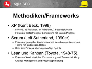 Agile SEO
Methodiken/Frameworks
•  XP (Kent Beck, 1998)
–  5 Werte, 13 Praktiken, 14 Prinzipien, 7 Feedbackzyklen
–  Fokus auf testgetriebener Entwicklung mit klarem Prozess
•  Scrum (Jeff Sutherland, 1990er)
–  Fokus auf geregelter Zusammenarbeit in selbstorganisierenden
Teams mit eindeutigen Rollen
–  Kein fixer Prozess, aber regelmäßige Sprints
•  Lean und Kanban (Toyota, 1948-75)
–  Fokus auf kontinuierlicher Verbesserung und Teamentwicklung
–  Change Management und Prozessoptimierung
 