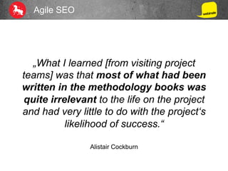 Agile SEO
„What I learned [from visiting project
teams] was that most of what had been
written in the methodology books was
quite irrelevant to the life on the project
and had very little to do with the project‘s
likelihood of success.“
Alistair Cockburn
 