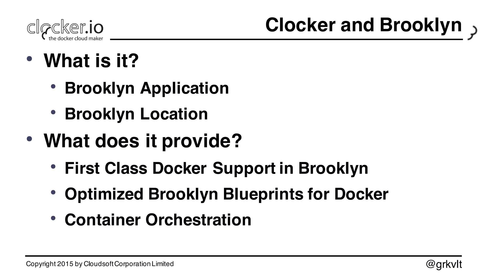 @grkvlt
Clocker and Brooklyn
• What is it?
• Brooklyn Application
• Brooklyn Location
• What does it provide?
• First Class Docker Support in Brooklyn
• Optimized Brooklyn Blueprints for Docker
• Container Orchestration
Copyright 2015 by CloudsoftCorporationLimited
 
