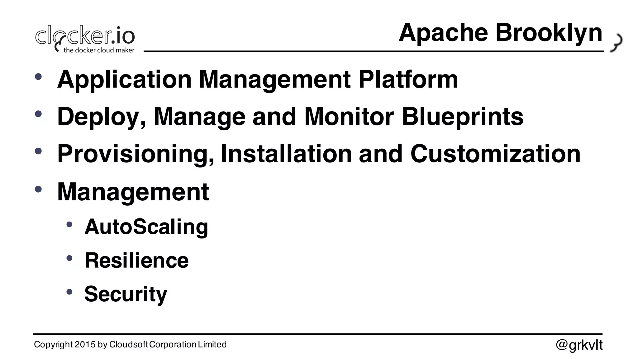 @grkvlt
Apache Brooklyn
• Application Management Platform
• Deploy, Manage and Monitor Blueprints
• Provisioning, Installation and Customization
• Management
• AutoScaling
• Resilience
• Security
Copyright 2015 by CloudsoftCorporationLimited
 