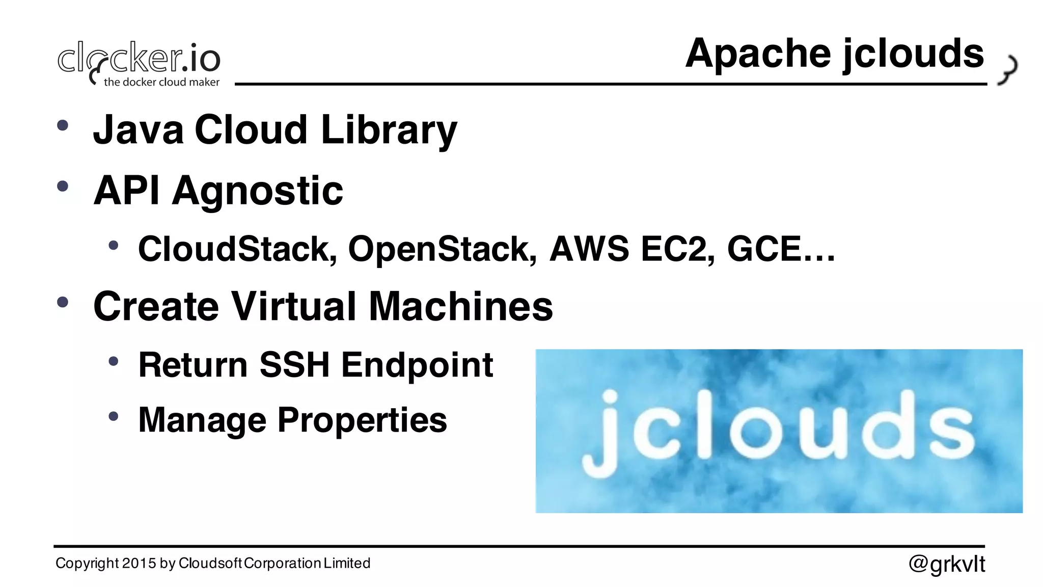 @grkvlt
Apache jclouds
• Java Cloud Library
• API Agnostic
• CloudStack, OpenStack, AWS EC2, GCE…
• Create Virtual Machines
• Return SSH Endpoint
• Manage Properties
Copyright 2015 by CloudsoftCorporationLimited
 
