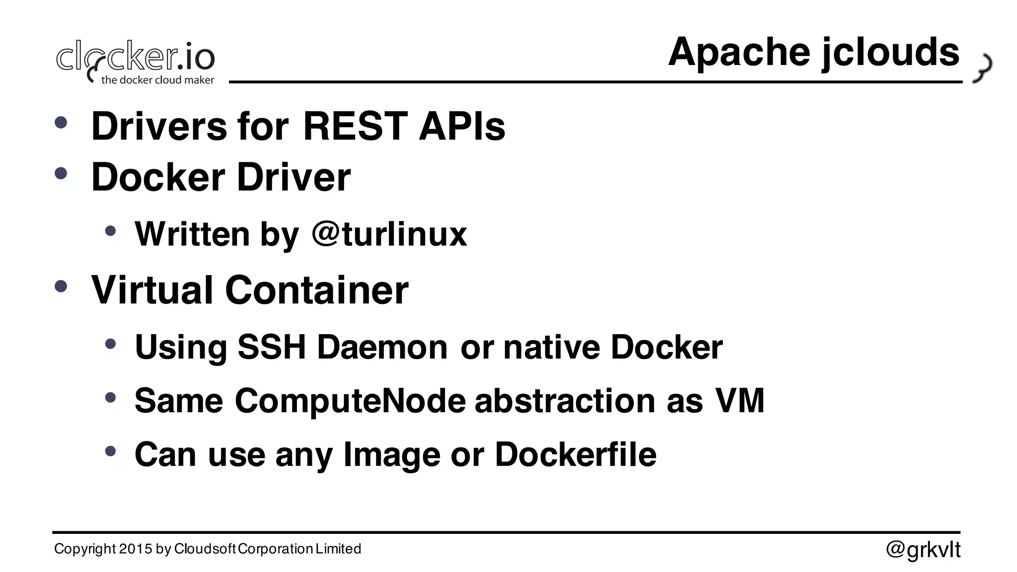 @grkvlt
Apache jclouds
• Drivers for REST APIs
• Docker Driver
• Written by @turlinux
• Virtual Container
• Using SSH Daemon or native Docker
• Same ComputeNode abstraction as VM
• Can use any Image or Dockerfile
Copyright 2015 by CloudsoftCorporationLimited
 