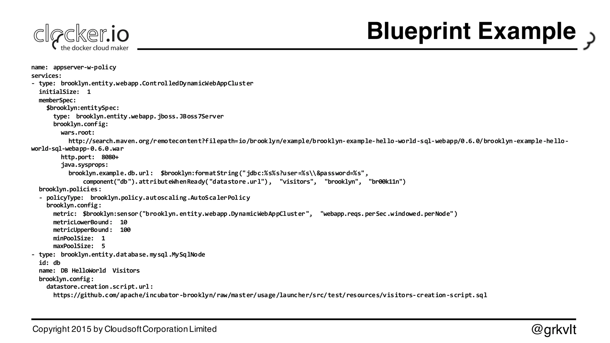 @grkvlt
Blueprint Example
name:   appserver-­‐w-­‐policy
services:
-­‐ type:   brooklyn.entity.webapp.ControlledDynamicWebAppCluster
initialSize:   1
memberSpec:
$brooklyn:entitySpec:
type:   brooklyn.entity.webapp.jboss.JBoss7Server
brooklyn.config:
wars.root:
http://search.maven.org/remotecontent?filepath=io/brooklyn/example/brooklyn-­‐example-­‐hello-­‐world-­‐sql-­‐webapp/0.6.0/brooklyn-­‐example-­‐hello-­‐
world-­‐sql-­‐webapp-­‐0.6.0.war
http.port:   8080+
java.sysprops:  
brooklyn.example.db.url:   $brooklyn:formatString("jdbc:%s%s?user=%s&password=%s",
component("db").attributeWhenReady("datastore.url"),   "visitors",   "brooklyn",   "br00k11n")
brooklyn.policies:
-­‐ policyType:   brooklyn.policy.autoscaling.AutoScalerPolicy
brooklyn.config:
metric:   $brooklyn:sensor("brooklyn.entity.webapp.DynamicWebAppCluster",   "webapp.reqs.perSec.windowed.perNode")
metricLowerBound:   10
metricUpperBound:   100
minPoolSize:   1
maxPoolSize:   5
-­‐ type:   brooklyn.entity.database.mysql.MySqlNode
id:  db
name:   DB  HelloWorld   Visitors
brooklyn.config:
datastore.creation.script.url:
https://github.com/apache/incubator-­‐brooklyn/raw/master/usage/launcher/src/test/resources/visitors-­‐creation-­‐script.sql
Copyright 2015 by CloudsoftCorporationLimited
 
