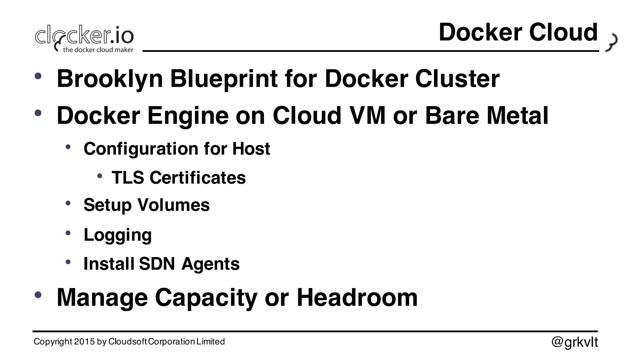 @grkvlt
Docker Cloud
• Brooklyn Blueprint for Docker Cluster
• Docker Engine on Cloud VM or Bare Metal
• Configuration for Host
• TLS Certificates
• Setup Volumes
• Logging
• Install SDN Agents
• Manage Capacity or Headroom
Copyright 2015 by CloudsoftCorporationLimited
 