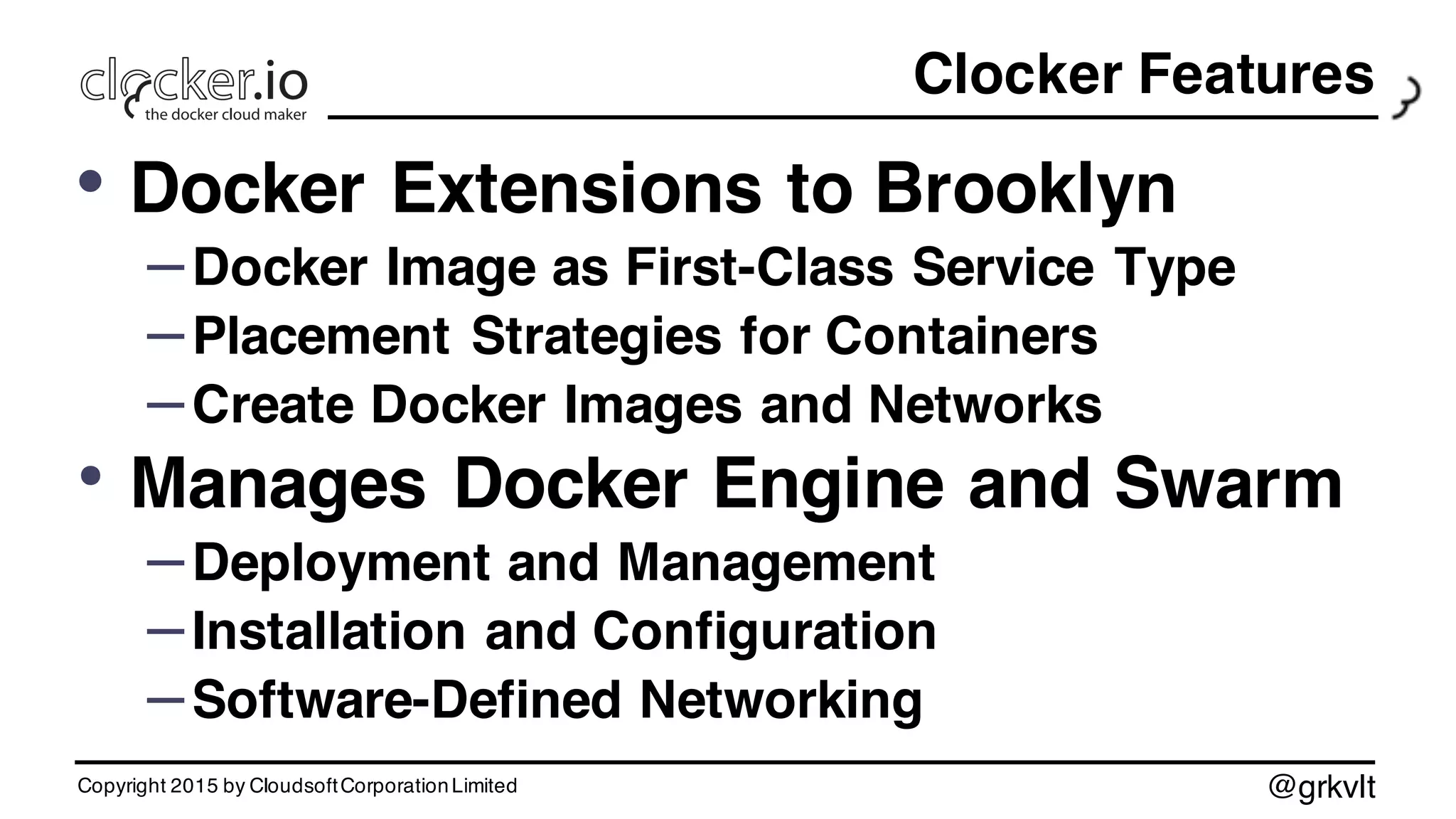 @grkvlt
Clocker Features
• Docker Extensions to Brooklyn
–Docker Image as First-Class Service Type
–Placement Strategies for Containers
–Create Docker Images and Networks
• Manages Docker Engine and Swarm
–Deployment and Management
–Installation and Configuration
–Software-Defined Networking
Copyright 2015 by CloudsoftCorporationLimited
 