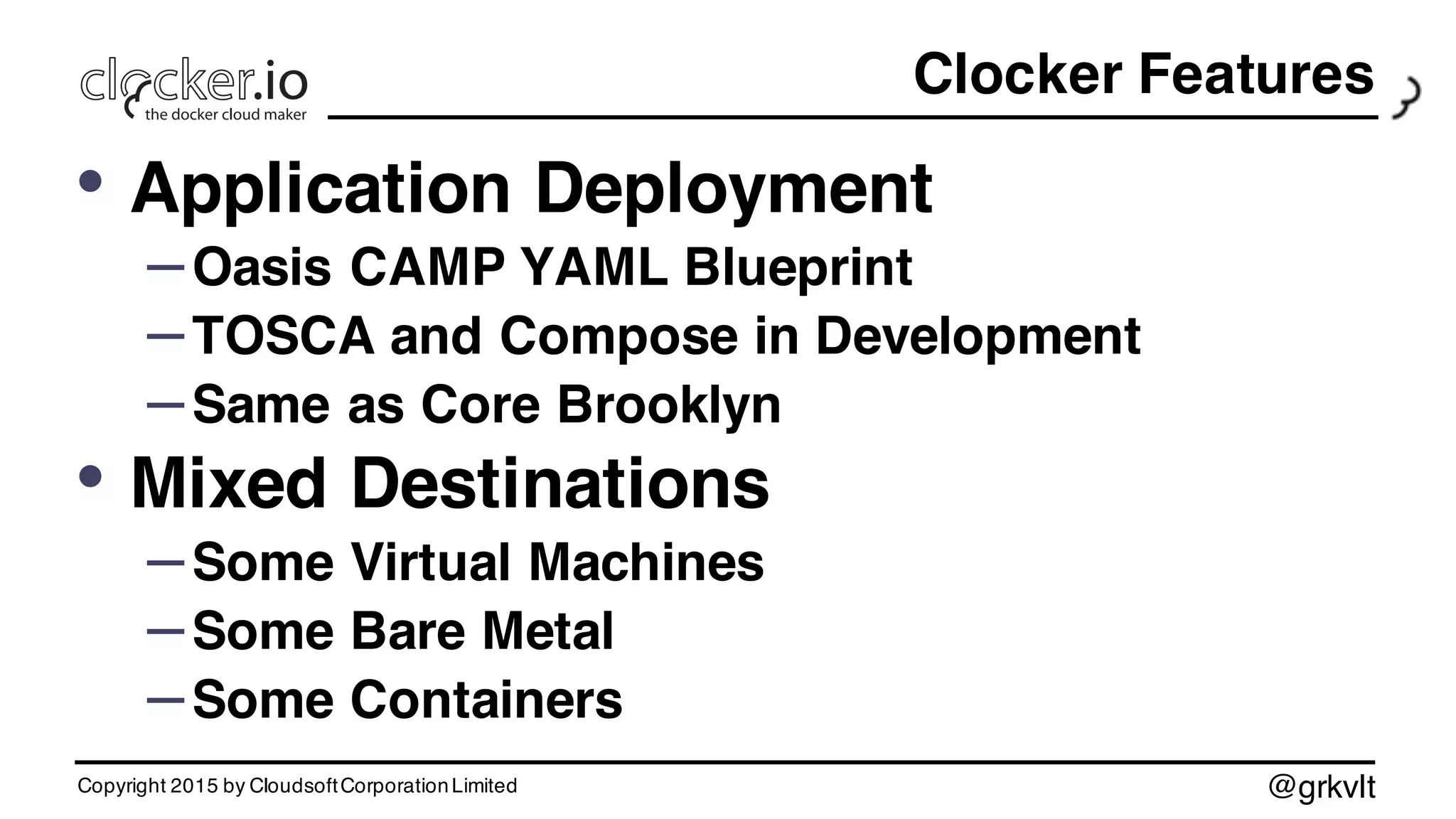 @grkvlt
Clocker Features
• Application Deployment
–Oasis CAMP YAML Blueprint
–TOSCA and Compose in Development
–Same as Core Brooklyn
• Mixed Destinations
–Some Virtual Machines
–Some Bare Metal
–Some Containers
Copyright 2015 by CloudsoftCorporationLimited
 