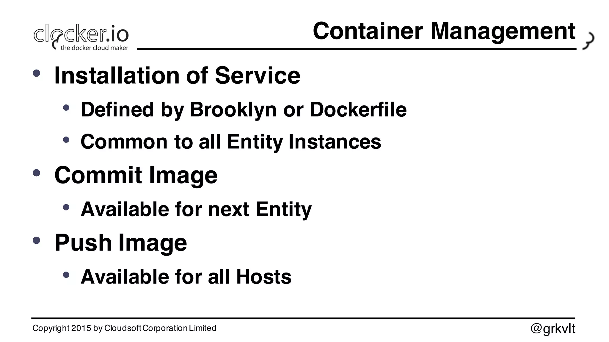 @grkvlt
Container Management
• Installation of Service
• Defined by Brooklyn or Dockerfile
• Common to all Entity Instances
• Commit Image
• Available for next Entity
• Push Image
• Available for all Hosts
Copyright 2015 by CloudsoftCorporationLimited
 
