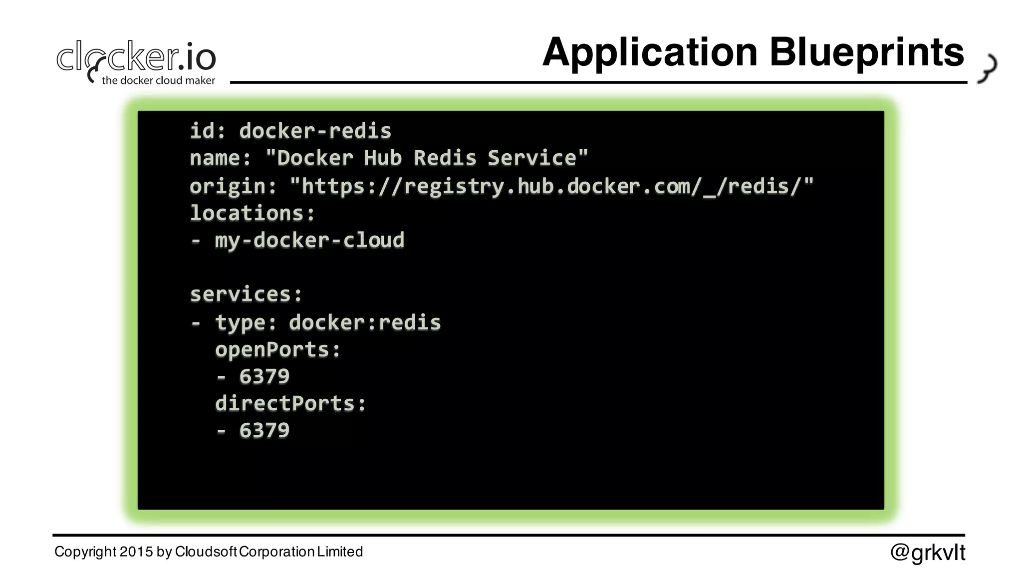 @grkvlt
Application Blueprints
Copyright 2015 by CloudsoftCorporationLimited
id:  docker-­‐mysql
name:  "Docker  Hub  MySQL  Server"
origin:  "https://registry.hub.docker.com/_/mysql/"
locations:
-­‐ my-­‐docker-­‐cloud
services:
-­‐ type:  docker:mysql:5.7
openPorts:
-­‐ 3306
directPorts:
-­‐ 3306
env:
MYSQL_ROOT_PASSWORD:  "s3kr3t"
id:  docker-­‐mysql
name:  "Docker  Hub  MySQL  Server"
origin:  "https://registry.hub.docker.com/_/mysql/"
locations:
-­‐ my-­‐docker-­‐cloud
services:
-­‐ type:  docker:mysql:5.7
openPorts:
-­‐ 3306
directPorts:
-­‐ 3306
env:
MYSQL_ROOT_PASSWORD:  "s3kr3t"
id:  docker-­‐jboss
name:  "Docker  Hub  JBoss  Server"
origin:  "https://registry.hub.docker.com/_/jboss/"
locations:
-­‐ my-­‐docker-­‐cloud
services:
-­‐ type:  docker:jboss/wildfly:8.2.0.Final
openPorts:
-­‐ 8080
-­‐ 9990
directPorts:
-­‐ 8080
id:  docker-­‐jboss
name:  "Docker  Hub  JBoss  Server"
origin:  "https://registry.hub.docker.com/_/jboss/"
locations:
-­‐ my-­‐docker-­‐cloud
services:
-­‐ type:  docker:jboss/wildfly:8.2.0.Final
openPorts:
-­‐ 8080
-­‐ 9990
directPorts:
-­‐ 8080
id:  docker-­‐redis
name:  "Docker  Hub  Redis  Service"
origin:  "https://registry.hub.docker.com/_/redis/"
locations:
-­‐ my-­‐docker-­‐cloud
services:
-­‐ type:  docker:redis
openPorts:
-­‐ 6379
directPorts:
-­‐ 6379
id:  docker-­‐redis
name:  "Docker  Hub  Redis  Service"
origin:  "https://registry.hub.docker.com/_/redis/"
locations:
-­‐ my-­‐docker-­‐cloud
services:
-­‐ type:  docker:redis
openPorts:
-­‐ 6379
directPorts:
-­‐ 6379
 