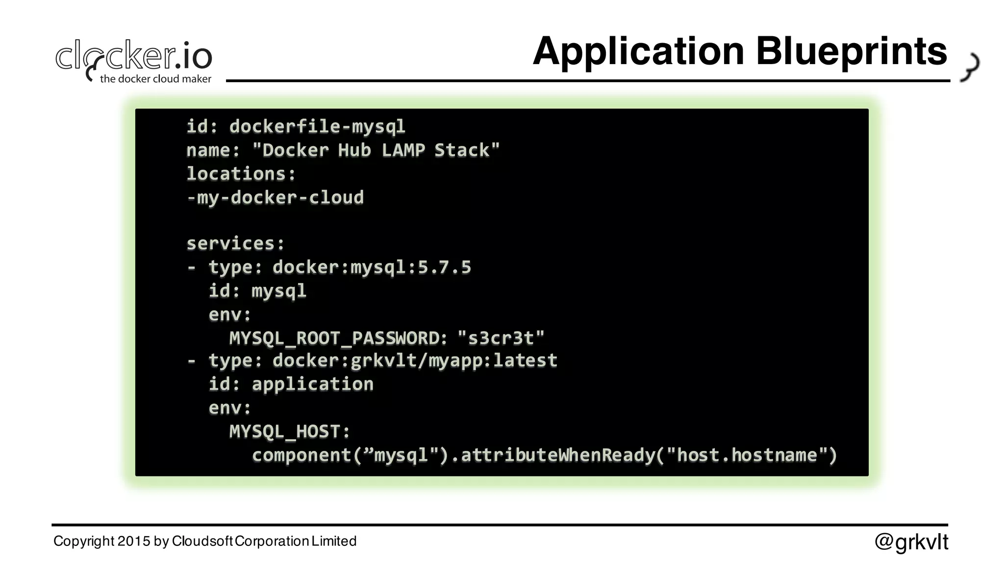 @grkvlt
Application Blueprints
Copyright 2015 by CloudsoftCorporationLimited
id:  dockerfile-­‐mysql
name:  "Docker  Hub  LAMP  Stack"
locations:
-­‐my-­‐docker-­‐cloud
services:
-­‐ type:  docker:mysql:5.7.5
id:  mysql
env:
MYSQL_ROOT_PASSWORD:  "s3cr3t"
-­‐ type:  docker:grkvlt/myapp:latest
id:  application
env:
MYSQL_HOST:
component(”mysql").attributeWhenReady("host.hostname")
id:  dockerfile-­‐mysql
name:  "Docker  Hub  LAMP  Stack"
locations:
-­‐my-­‐docker-­‐cloud
services:
-­‐ type:  docker:mysql:5.7.5
id:  mysql
env:
MYSQL_ROOT_PASSWORD:  "s3cr3t"
-­‐ type:  docker:grkvlt/myapp:latest
id:  application
env:
MYSQL_HOST:
component(”mysql").attributeWhenReady("host.hostname")
 