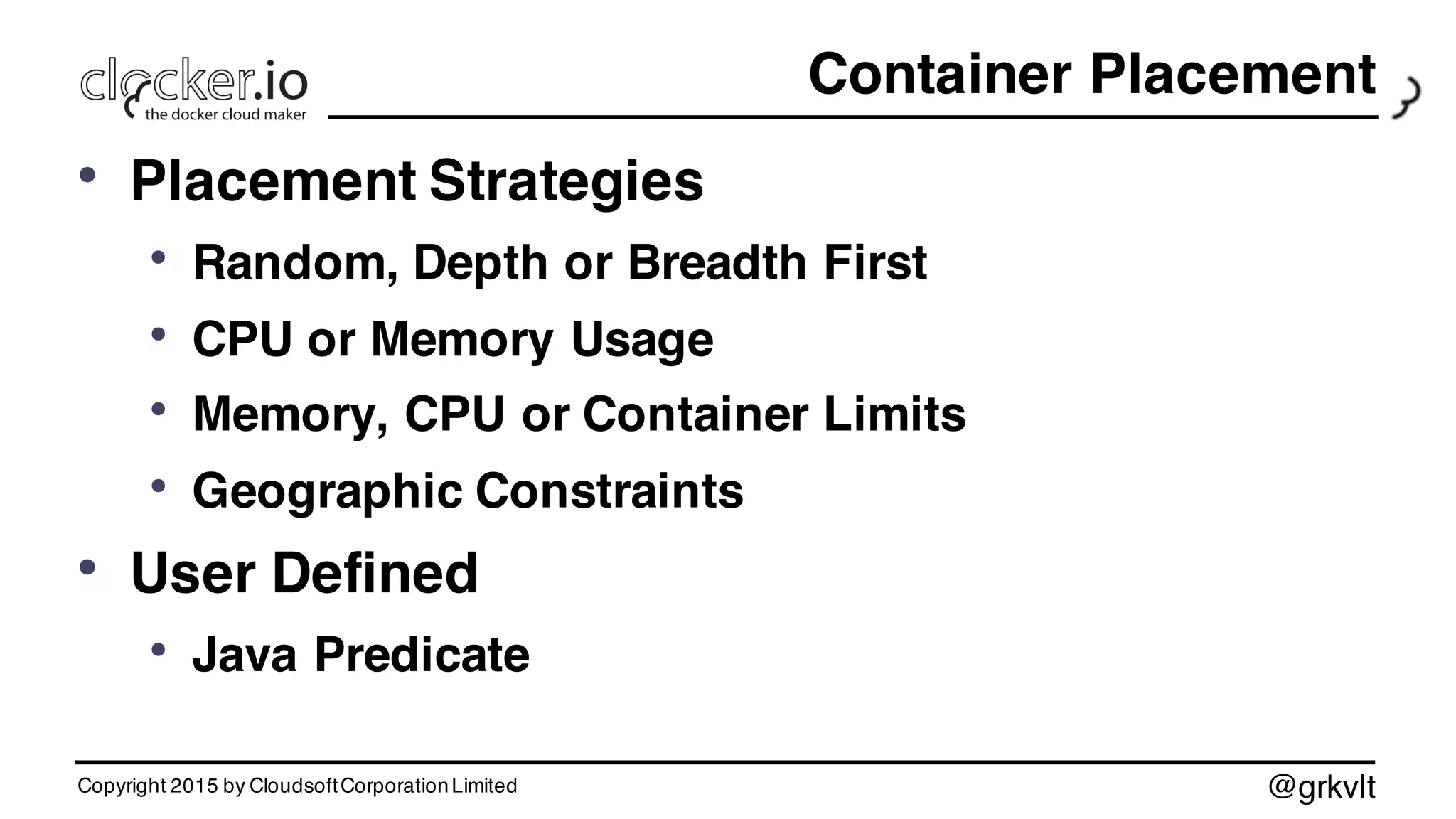 @grkvlt
Container Placement
• Placement Strategies
• Random, Depth or Breadth First
• CPU or Memory Usage
• Memory, CPU or Container Limits
• Geographic Constraints
• User Defined
• Java Predicate
Copyright 2015 by CloudsoftCorporationLimited
 