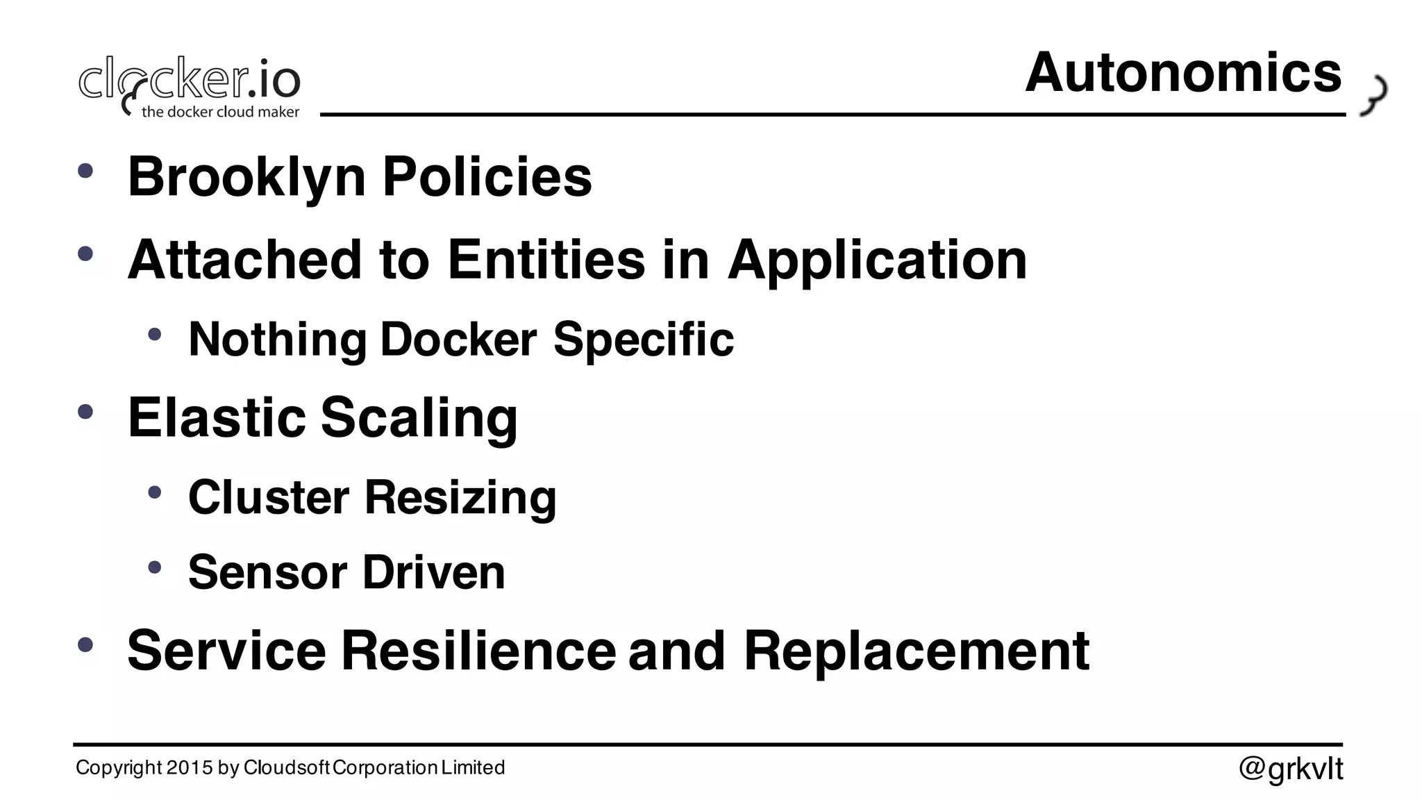 @grkvlt
Autonomics
• Brooklyn Policies
• Attached to Entities in Application
• Nothing Docker Specific
• Elastic Scaling
• Cluster Resizing
• Sensor Driven
• Service Resilience and Replacement
Copyright 2015 by CloudsoftCorporationLimited
 