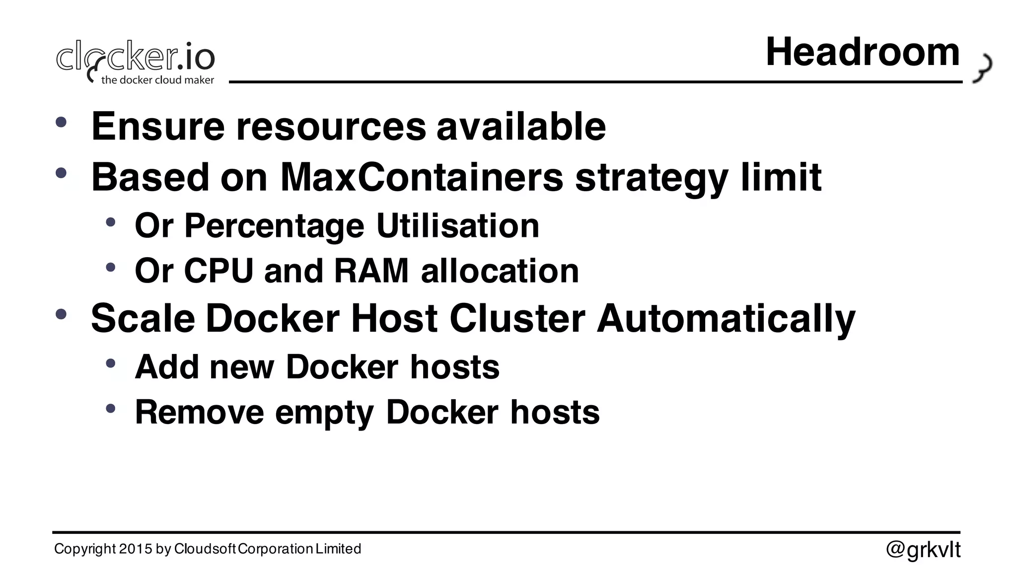 @grkvlt
Headroom
• Ensure resources available
• Based on MaxContainers strategy limit
• Or Percentage Utilisation
• Or CPU and RAM allocation
• Scale Docker Host Cluster Automatically
• Add new Docker hosts
• Remove empty Docker hosts
Copyright 2015 by CloudsoftCorporationLimited
 