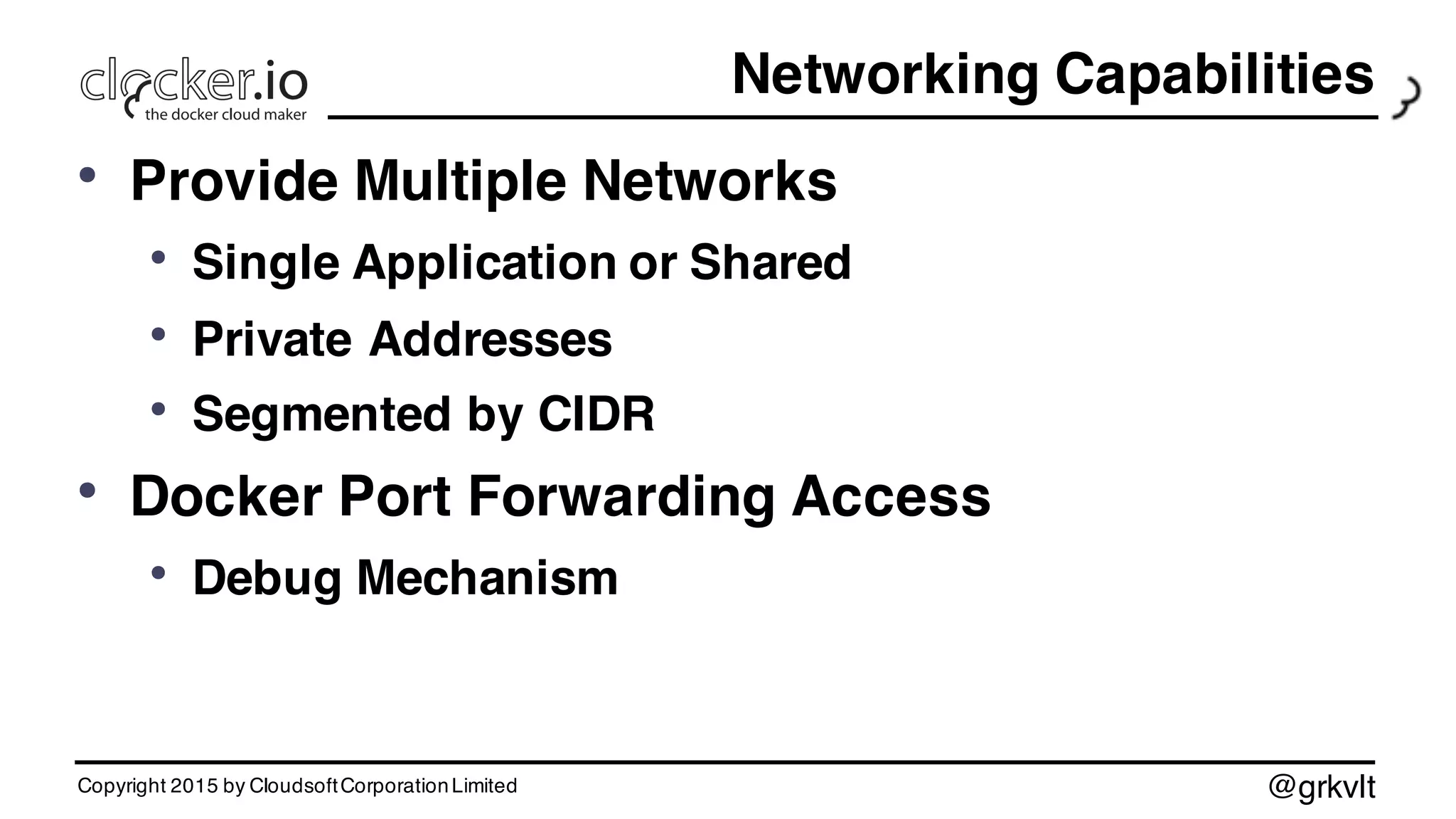 @grkvlt
Networking Capabilities
• Provide Multiple Networks
• Single Application or Shared
• Private Addresses
• Segmented by CIDR
• Docker Port Forwarding Access
• Debug Mechanism
Copyright 2015 by CloudsoftCorporationLimited
 