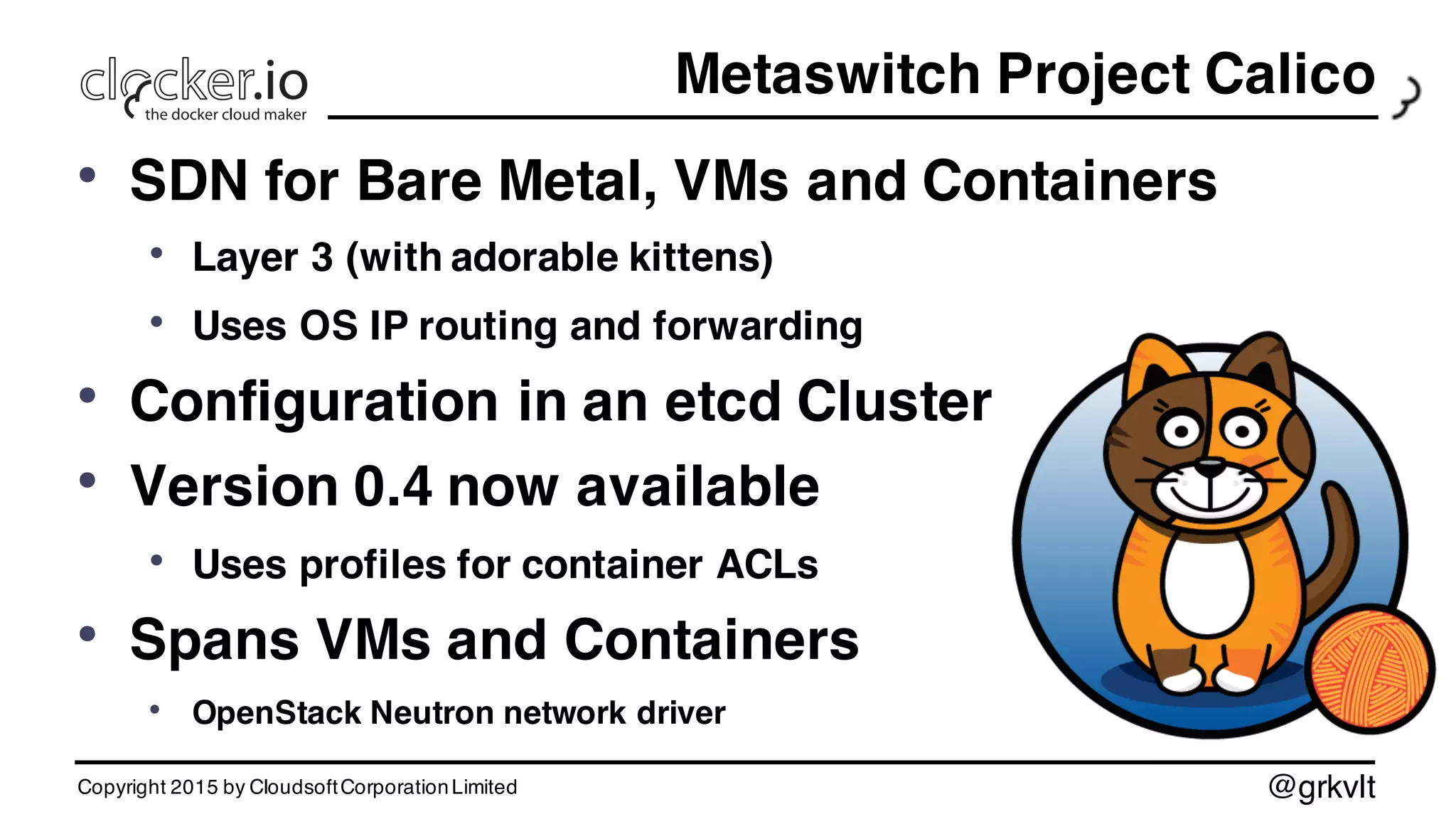 @grkvlt
Metaswitch Project Calico
• SDN for Bare Metal, VMs and Containers
• Layer 3 (with adorable kittens)
• Uses OS IP routing and forwarding
• Configuration in an etcd Cluster
• Version 0.4 now available
• Uses profiles for container ACLs
• Spans VMs and Containers
• OpenStack Neutron network driver
Copyright 2015 by CloudsoftCorporationLimited
 
