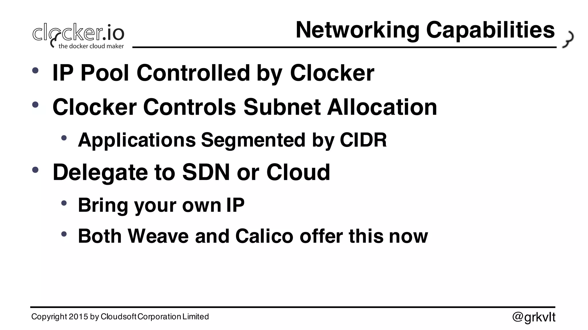 @grkvlt
Networking Capabilities
• IP Pool Controlled by Clocker
• Clocker Controls Subnet Allocation
• Applications Segmented by CIDR
• Delegate to SDN or Cloud
• Bring your own IP
• Both Weave and Calico offer this now
Copyright 2015 by CloudsoftCorporationLimited
 