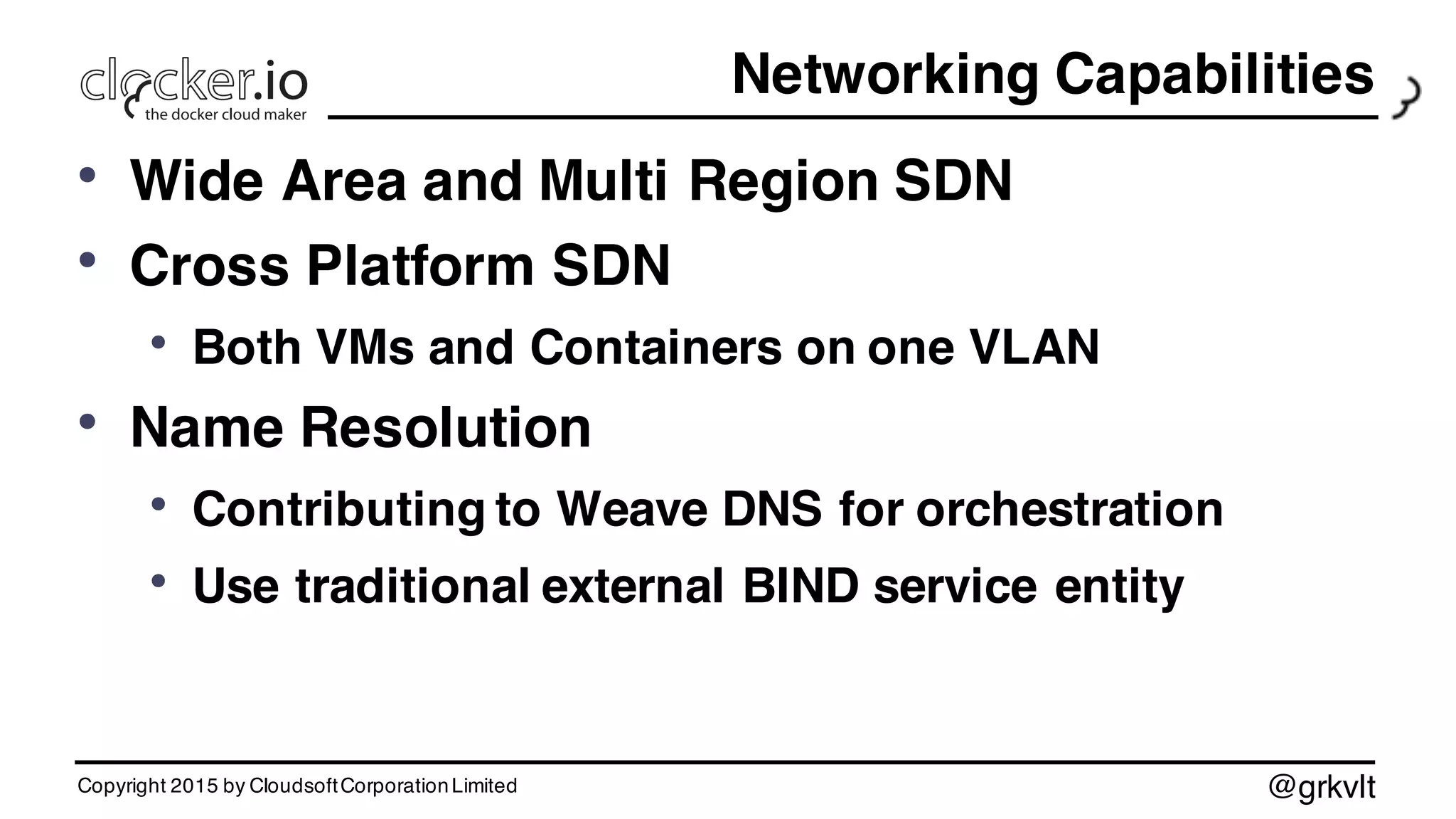@grkvlt
Networking Capabilities
• Wide Area and Multi Region SDN
• Cross Platform SDN
• Both VMs and Containers on one VLAN
• Name Resolution
• Contributing to Weave DNS for orchestration
• Use traditional external BIND service entity
Copyright 2015 by CloudsoftCorporationLimited
 