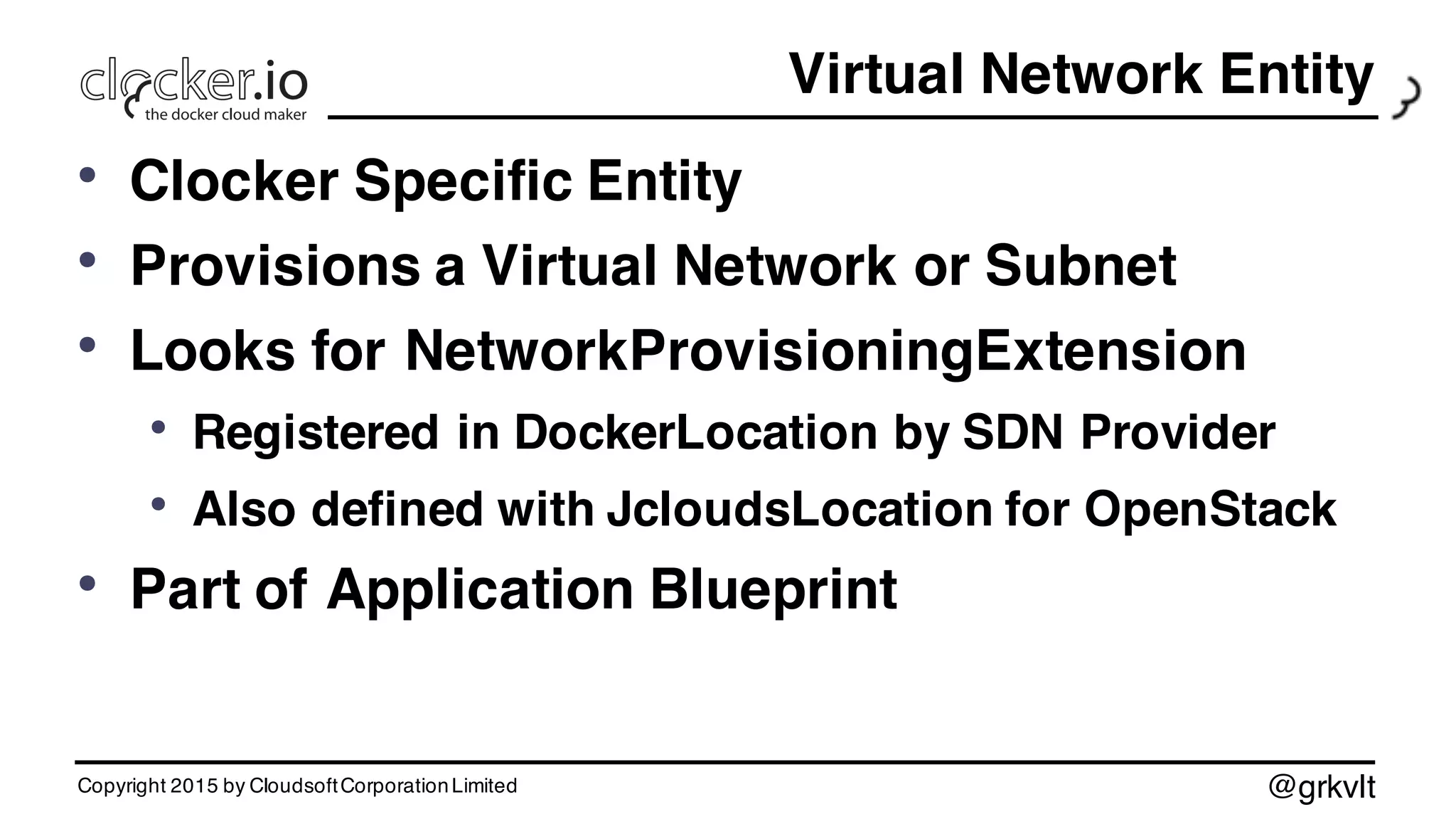 @grkvlt
Virtual Network Entity
• Clocker Specific Entity
• Provisions a Virtual Network or Subnet
• Looks for NetworkProvisioningExtension
• Registered in DockerLocation by SDN Provider
• Also defined with JcloudsLocation for OpenStack
• Part of Application Blueprint
Copyright 2015 by CloudsoftCorporationLimited
 