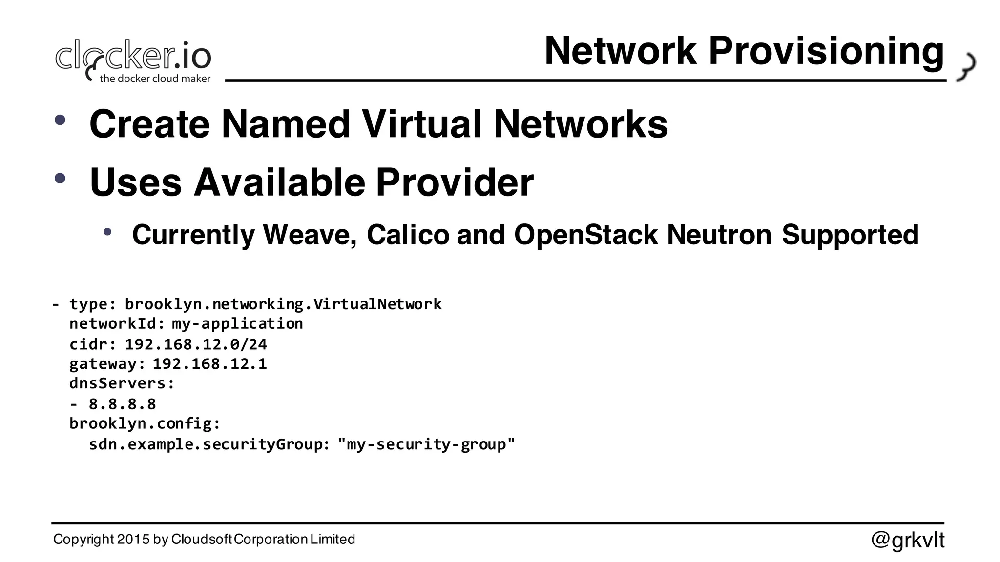 @grkvlt
Network Provisioning
• Create Named Virtual Networks
• Uses Available Provider
• Currently Weave, Calico and OpenStack Neutron Supported
-­‐ type:  brooklyn.networking.VirtualNetwork
networkId:  my-­‐application
cidr:  192.168.12.0/24
gateway:  192.168.12.1
dnsServers:
-­‐ 8.8.8.8
brooklyn.config:
sdn.example.securityGroup:  "my-­‐security-­‐group"
Copyright 2015 by CloudsoftCorporationLimited
 