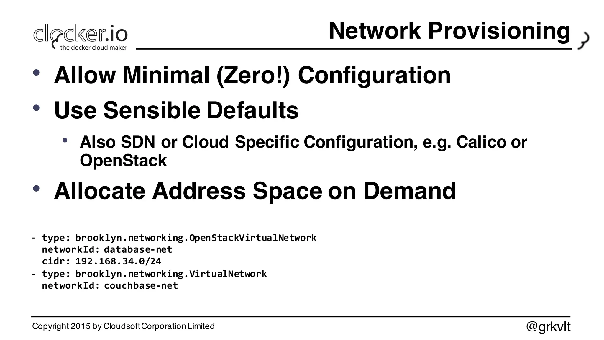 @grkvlt
Network Provisioning
• Allow Minimal (Zero!) Configuration
• Use Sensible Defaults
• Also SDN or Cloud Specific Configuration, e.g. Calico or
OpenStack
• Allocate Address Space on Demand
-­‐ type:  brooklyn.networking.OpenStackVirtualNetwork
networkId:  database-­‐net
cidr:  192.168.34.0/24
-­‐ type:  brooklyn.networking.VirtualNetwork
networkId:  couchbase-­‐net
Copyright 2015 by CloudsoftCorporationLimited
 