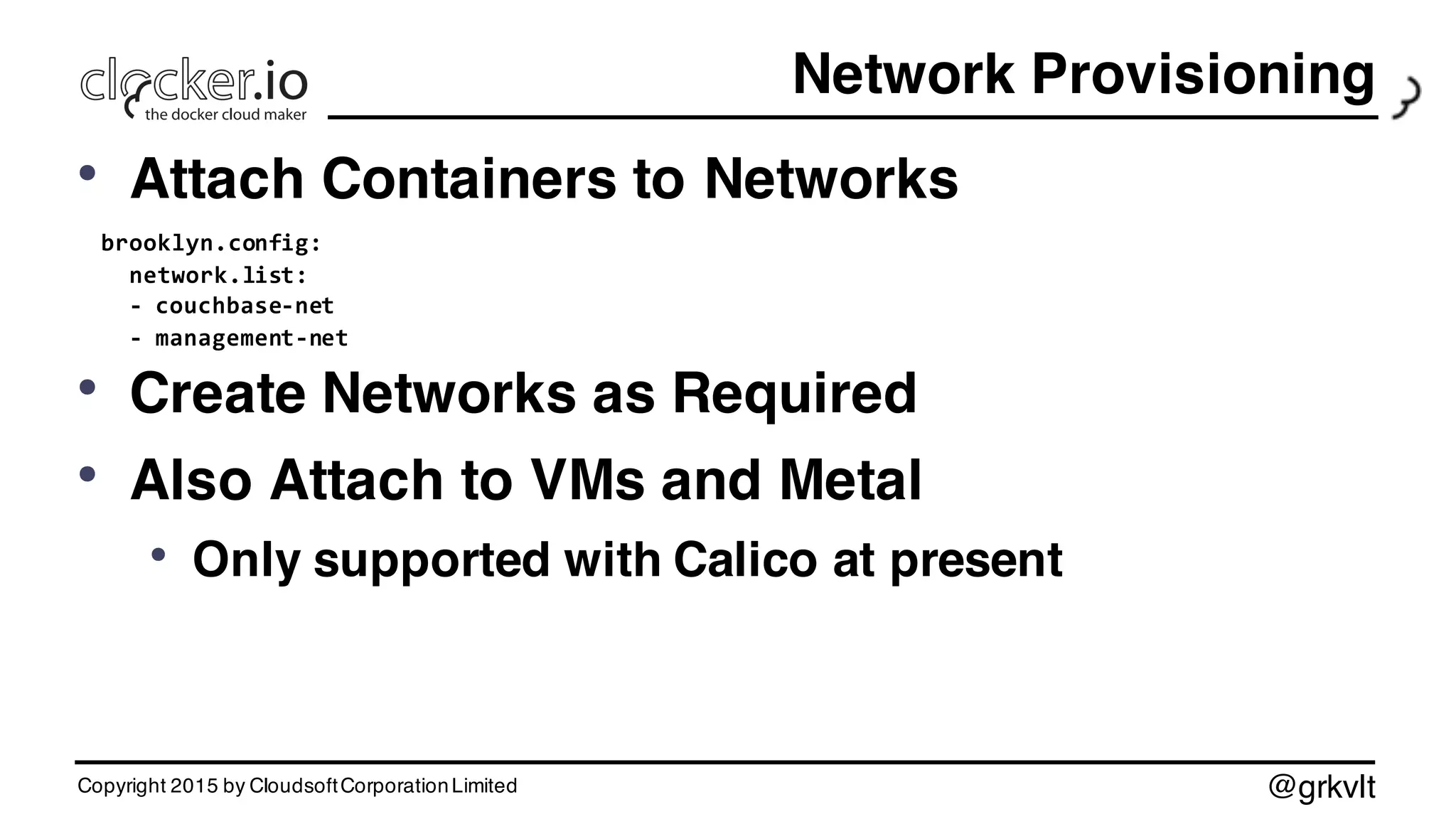 @grkvlt
Network Provisioning
• Attach Containers to Networks
brooklyn.config:
network.list:
-­‐ couchbase-­‐net
-­‐ management-­‐net
• Create Networks as Required
• Also Attach to VMs and Metal
• Only supported with Calico at present
Copyright 2015 by CloudsoftCorporationLimited
 