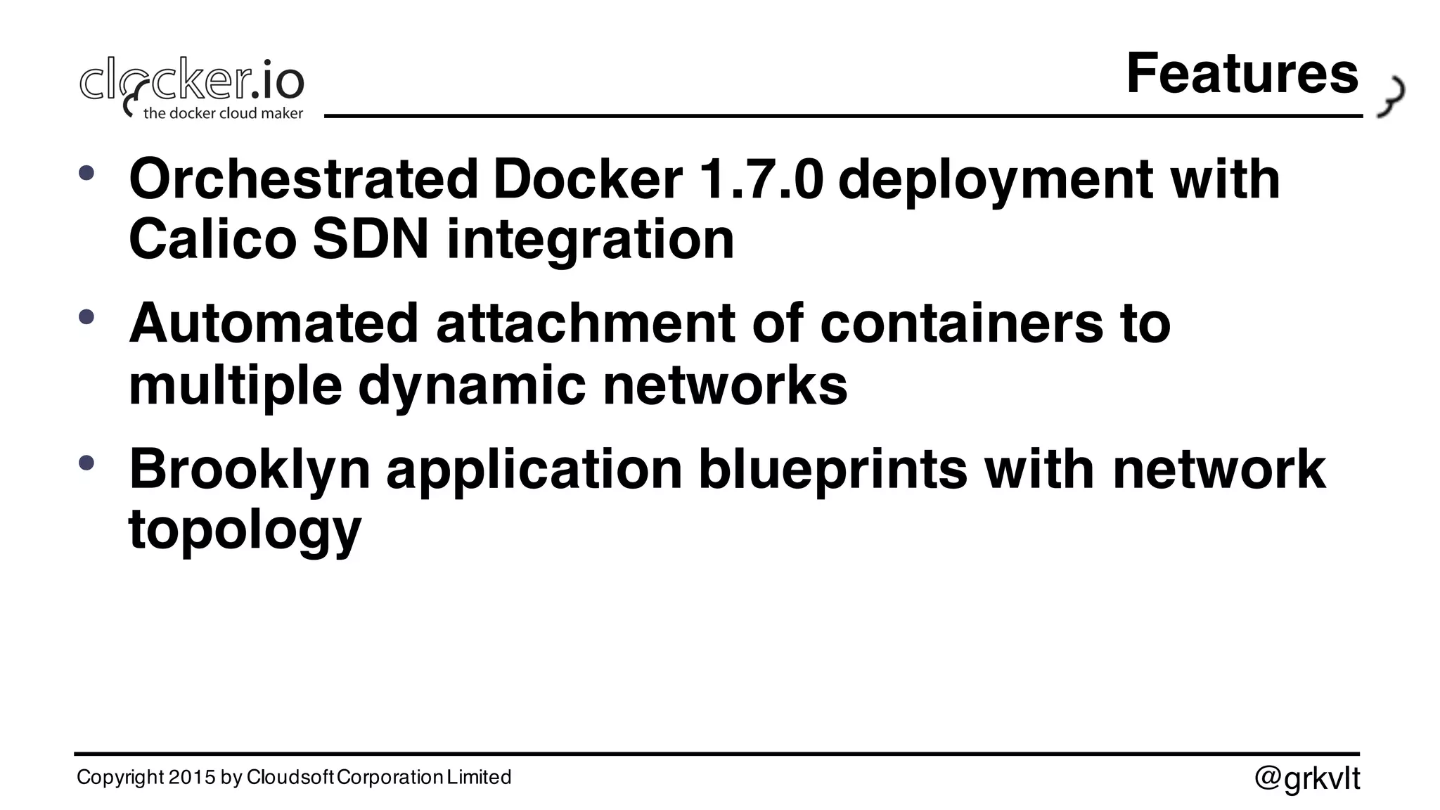 @grkvlt
• Orchestrated Docker 1.7.0 deployment with
Calico SDN integration
• Automated attachment of containers to
multiple dynamic networks
• Brooklyn application blueprints with network
topology
Copyright 2015 by CloudsoftCorporationLimited
Features
 
