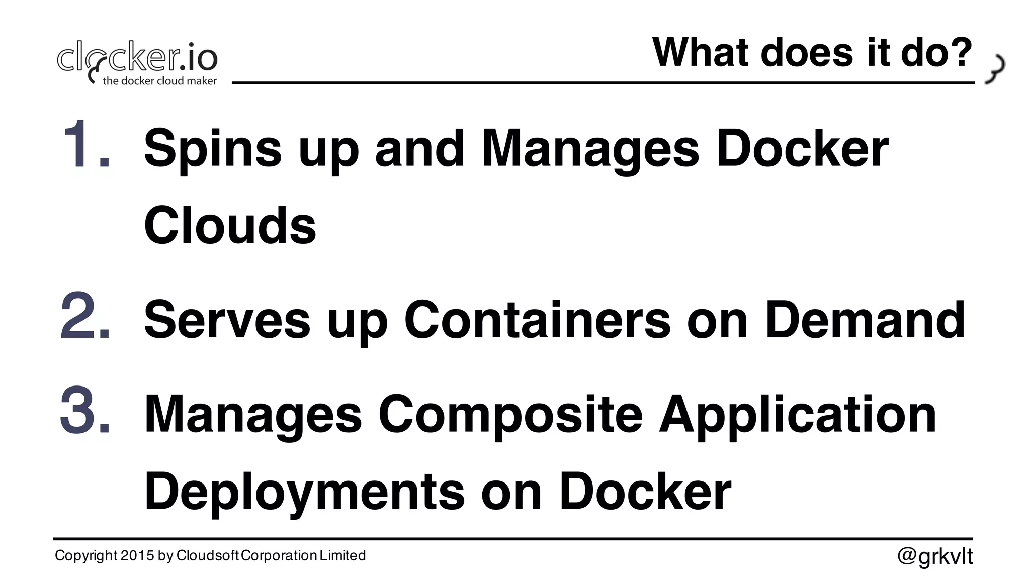 @grkvlt
What does it do?
1. Spins up and Manages Docker
Clouds
2. Serves up Containers on Demand
3. Manages Composite Application
Deployments on Docker
Copyright 2015 by CloudsoftCorporationLimited
 