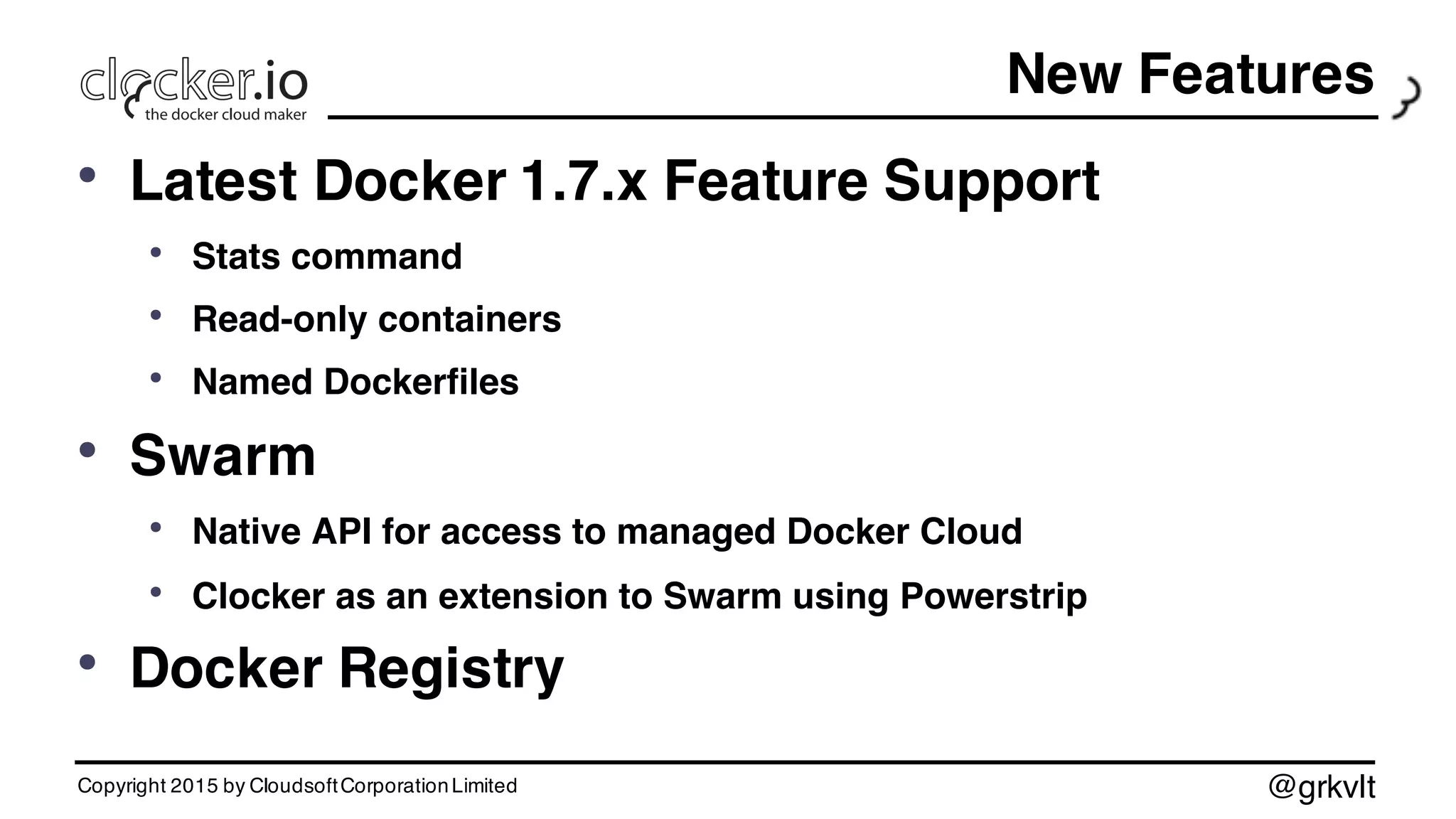 @grkvlt
• Latest Docker 1.7.x Feature Support
• Stats command
• Read-only containers
• Named Dockerfiles
• Swarm
• Native API for access to managed Docker Cloud
• Clocker as an extension to Swarm using Powerstrip
• Docker Registry
Copyright 2015 by CloudsoftCorporationLimited
New Features
 