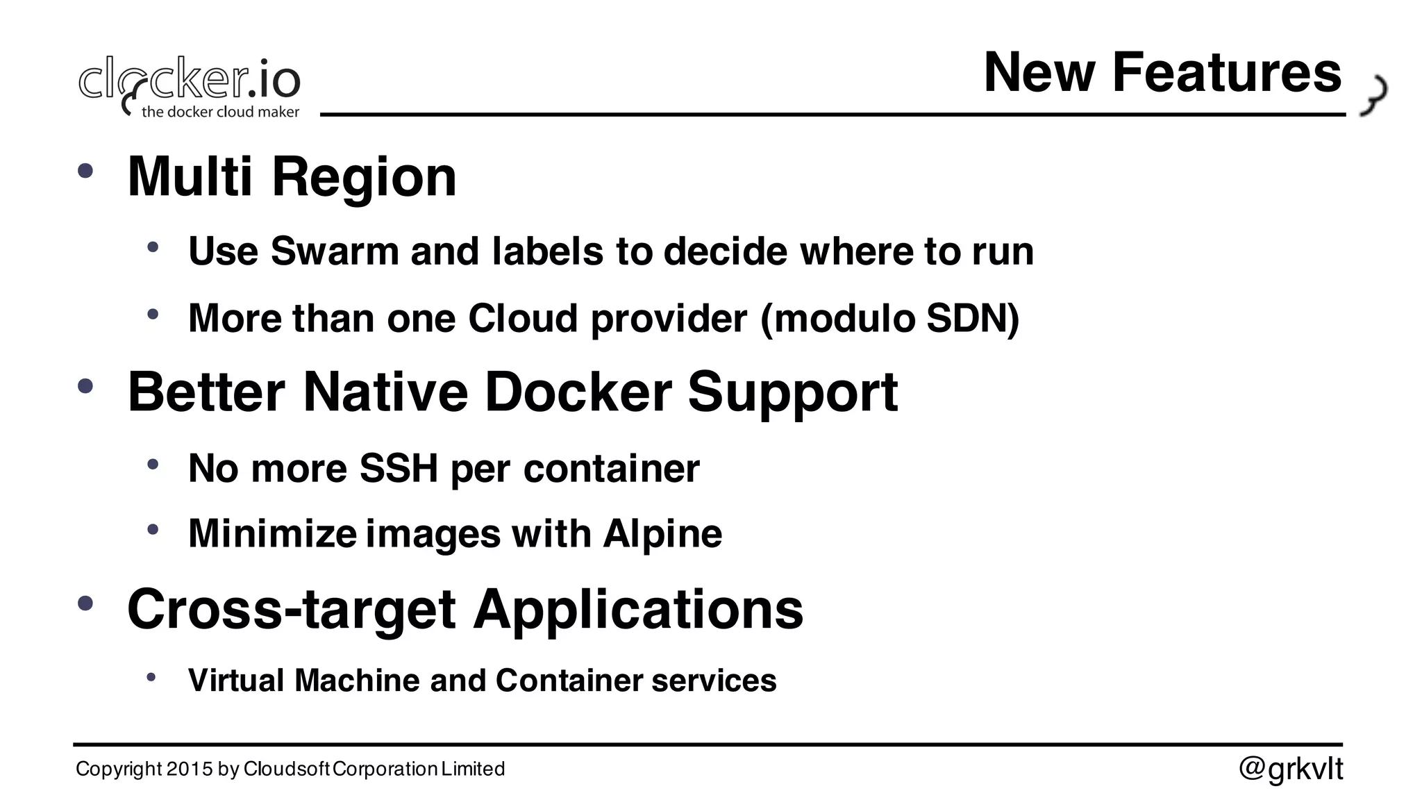 @grkvlt
New Features
• Multi Region
• Use Swarm and labels to decide where to run
• More than one Cloud provider (modulo SDN)
• Better Native Docker Support
• No more SSH per container
• Minimize images with Alpine
• Cross-target Applications
• Virtual Machine and Container services
Copyright 2015 by CloudsoftCorporationLimited
 