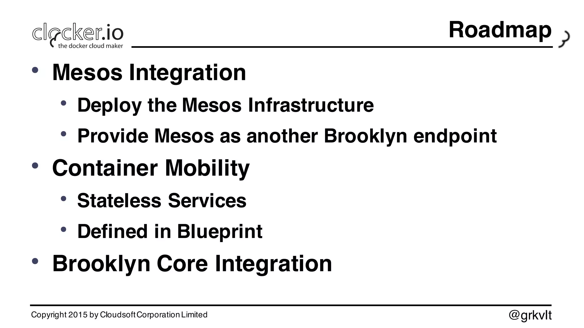 @grkvlt
Roadmap
• Mesos Integration
• Deploy the Mesos Infrastructure
• Provide Mesos as another Brooklyn endpoint
• Container Mobility
• Stateless Services
• Defined in Blueprint
• Brooklyn Core Integration
Copyright 2015 by CloudsoftCorporationLimited
 