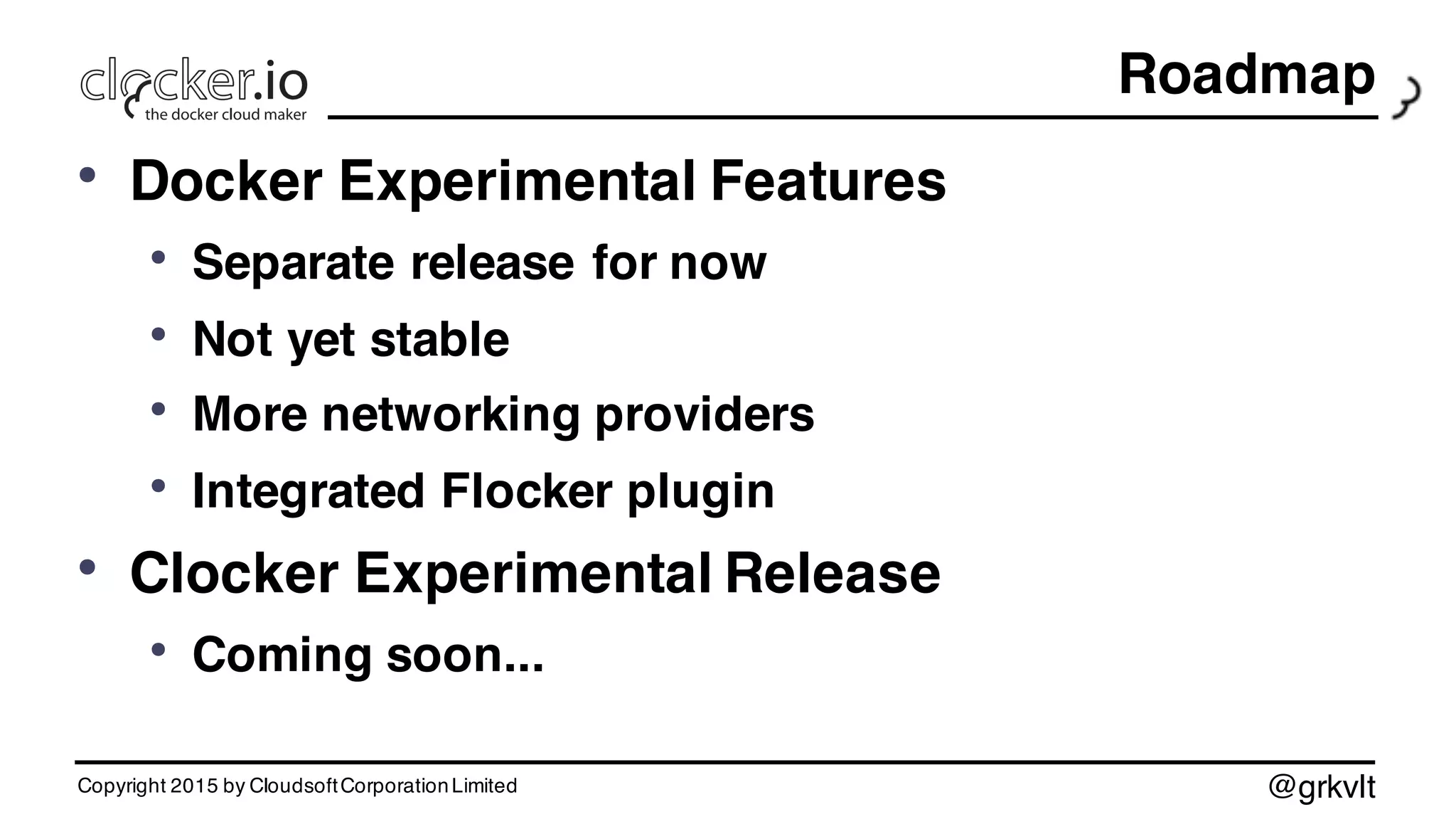 @grkvlt
Roadmap
• Docker Experimental Features
• Separate release for now
• Not yet stable
• More networking providers
• Integrated Flocker plugin
• Clocker Experimental Release
• Coming soon...
Copyright 2015 by CloudsoftCorporationLimited
 
