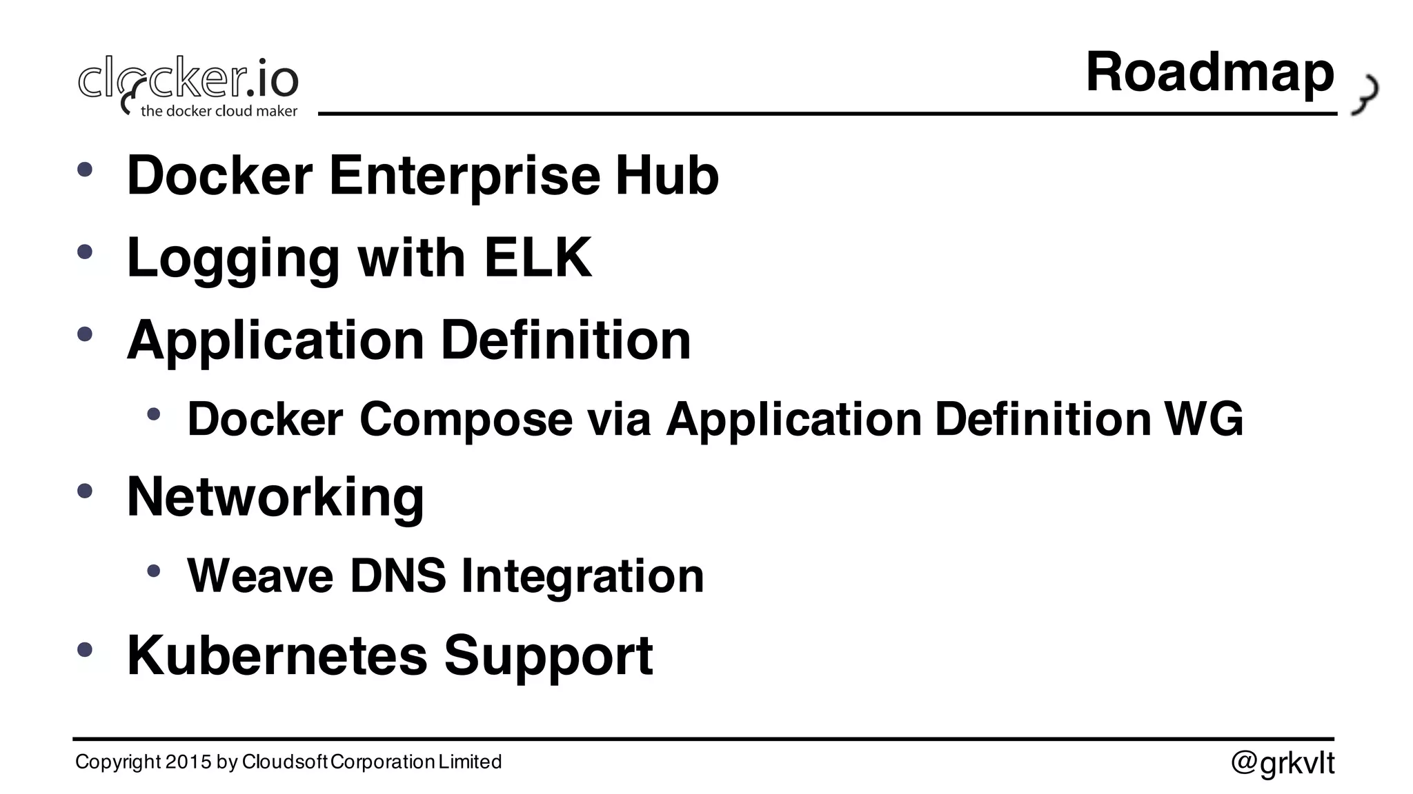 @grkvlt
Roadmap
• Docker Enterprise Hub
• Logging with ELK
• Application Definition
• Docker Compose via Application Definition WG
• Networking
• Weave DNS Integration
• Kubernetes Support
Copyright 2015 by CloudsoftCorporationLimited
 