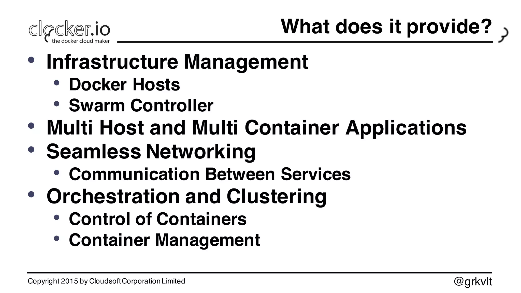 @grkvlt
What does it provide?
• Infrastructure Management
• Docker Hosts
• Swarm Controller
• Multi Host and Multi Container Applications
• Seamless Networking
• Communication Between Services
• Orchestration and Clustering
• Control of Containers
• Container Management
Copyright 2015 by CloudsoftCorporationLimited
 
