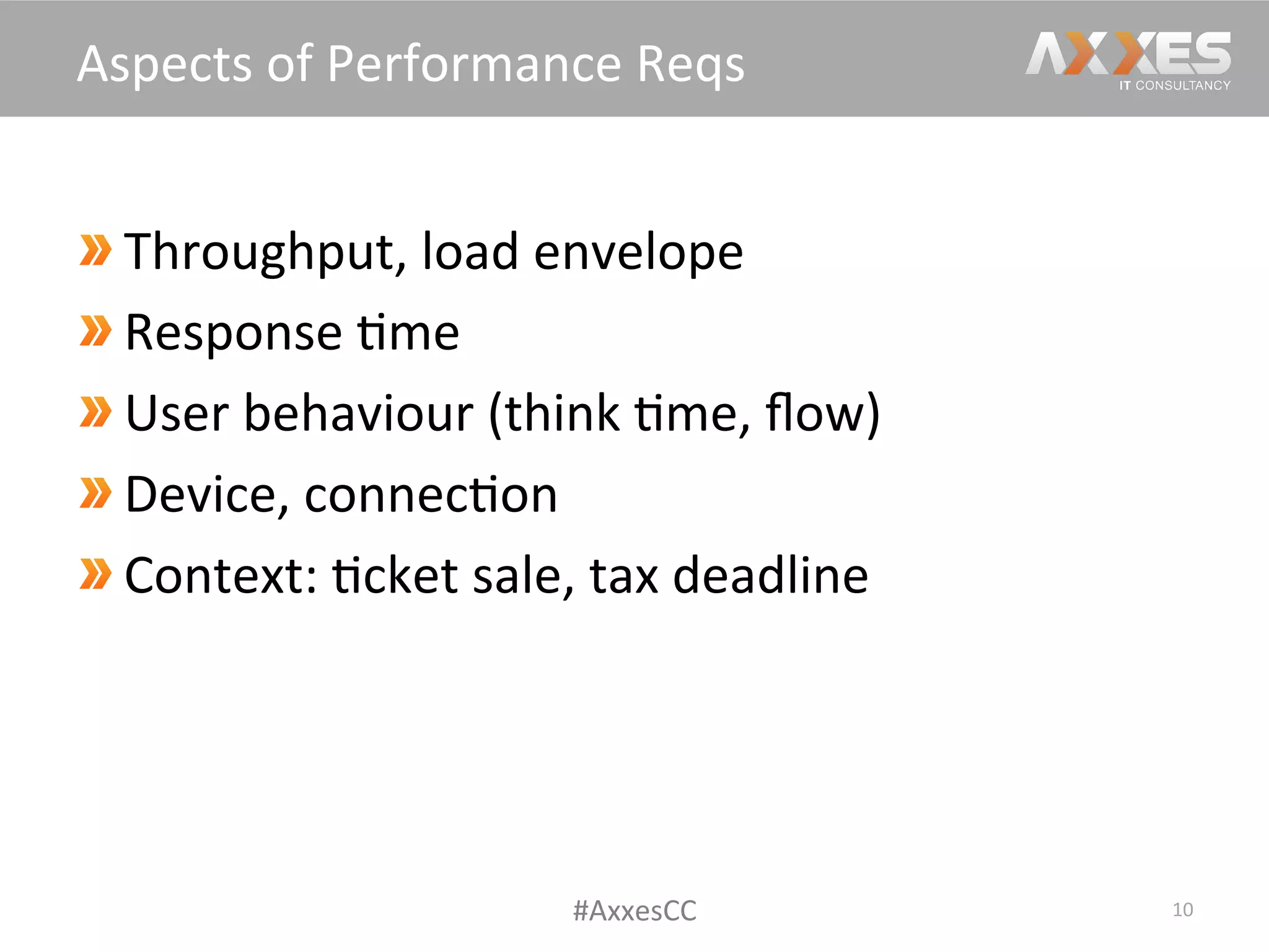  Throughput,	
  load	
  envelope	
  
 Response	
  /me	
  
 User	
  behaviour	
  (think	
  /me,	
  ﬂow)	
  
 Device,	
  connec/on	
  
 Context:	
  /cket	
  sale,	
  tax	
  deadline	
  
10	
  
Aspects	
  of	
  Performance	
  Reqs	
  
#AxxesCC	
  
 