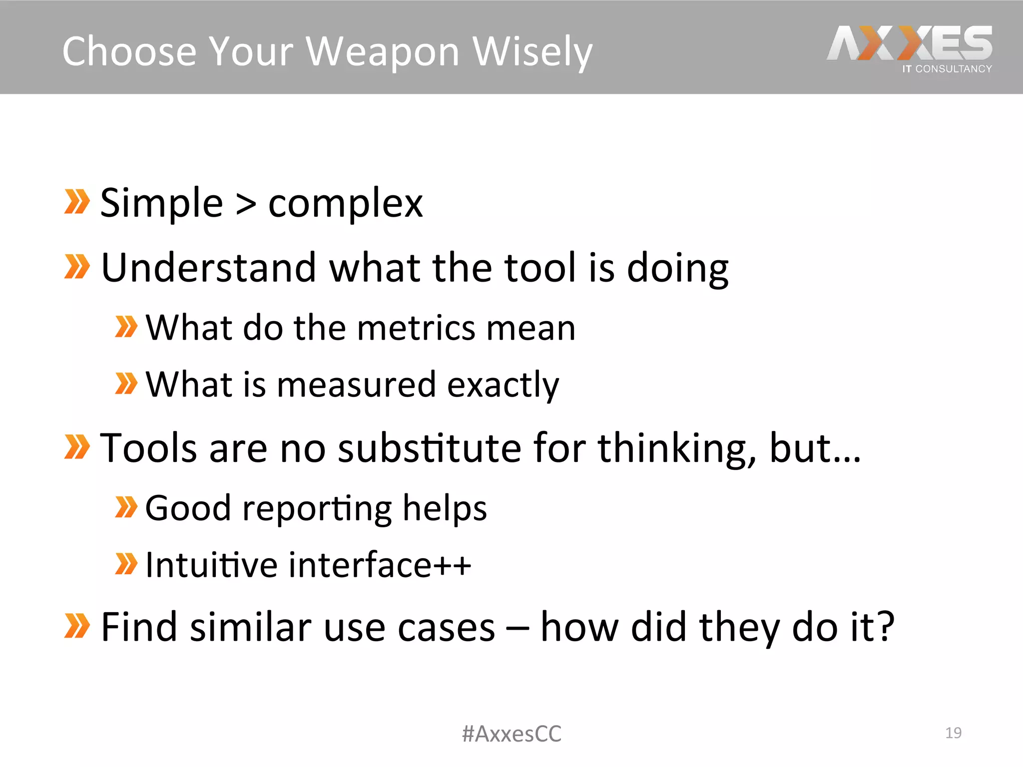  Simple	
  >	
  complex	
  
 Understand	
  what	
  the	
  tool	
  is	
  doing	
  
What	
  do	
  the	
  metrics	
  mean	
  
What	
  is	
  measured	
  exactly	
  
 Tools	
  are	
  no	
  subs/tute	
  for	
  thinking,	
  but…	
  
Good	
  repor/ng	
  helps	
  
Intui/ve	
  interface++	
  
Find	
  similar	
  use	
  cases	
  –	
  how	
  did	
  they	
  do	
  it?	
  
19	
  
Choose	
  Your	
  Weapon	
  Wisely	
  
#AxxesCC	
  
 