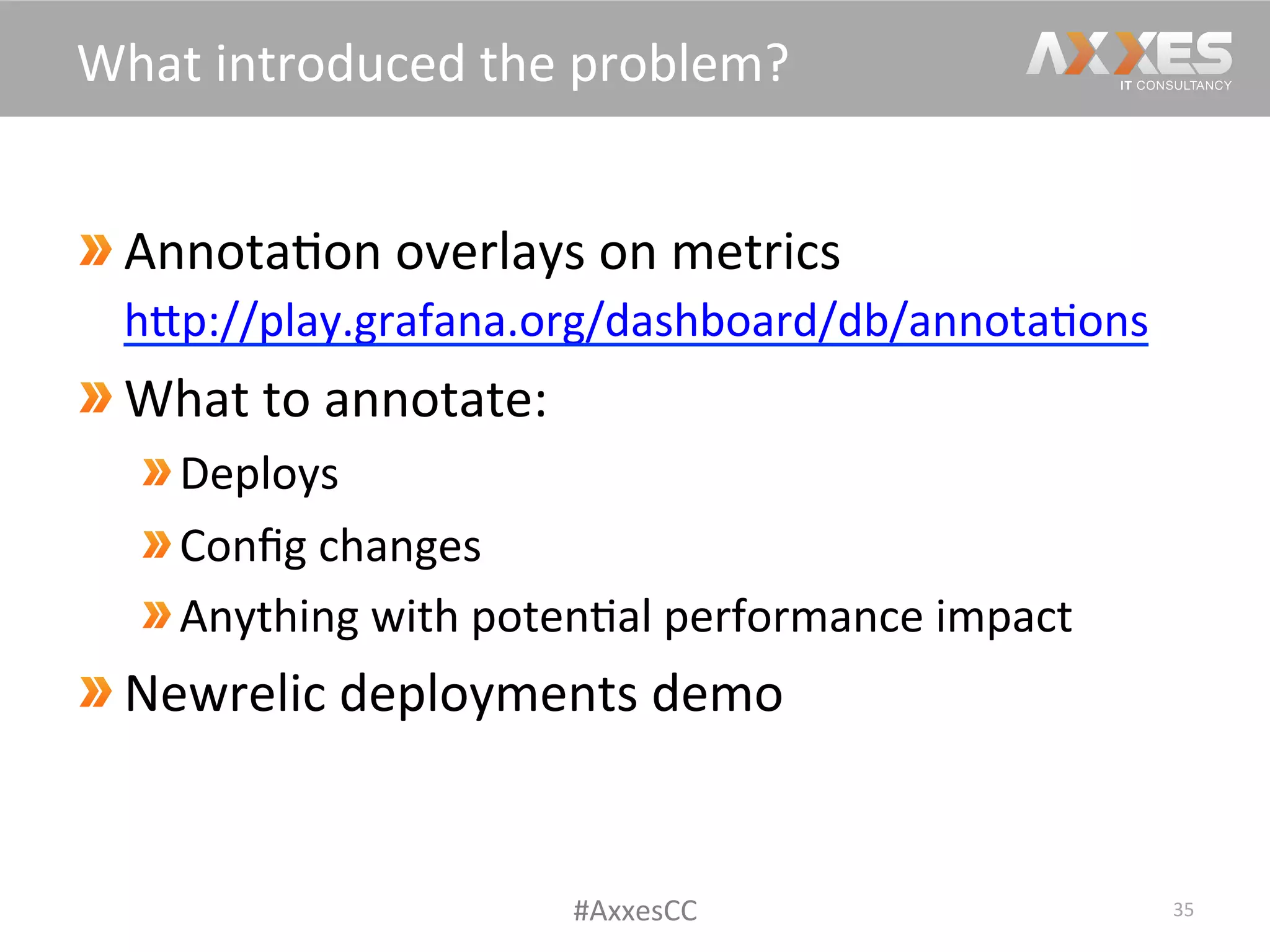 Annota/on	
  overlays	
  on	
  metrics	
  
hWp://play.grafana.org/dashboard/db/annota/ons	
  	
  
What	
  to	
  annotate:	
  
Deploys	
  
Conﬁg	
  changes	
  
Anything	
  with	
  poten/al	
  performance	
  impact	
  
Newrelic	
  deployments	
  demo	
  
35	
  
What	
  introduced	
  the	
  problem?	
  
#AxxesCC	
  
 