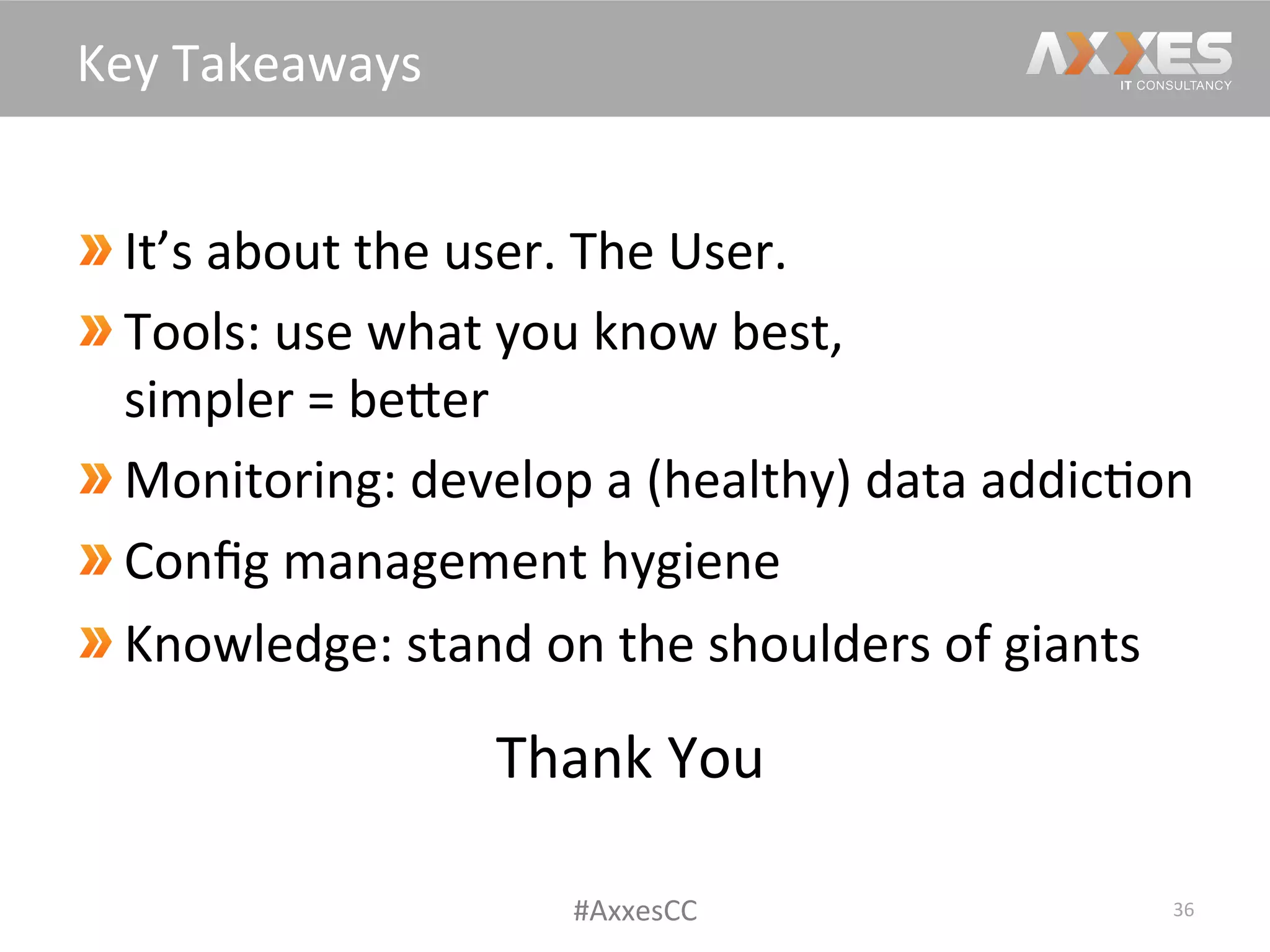  It’s	
  about	
  the	
  user.	
  The	
  User.	
  
 Tools:	
  use	
  what	
  you	
  know	
  best,	
  
simpler	
  =	
  beWer	
  
 Monitoring:	
  develop	
  a	
  (healthy)	
  data	
  addic/on	
  
Conﬁg	
  management	
  hygiene	
  
 Knowledge:	
  stand	
  on	
  the	
  shoulders	
  of	
  giants	
  
36	
  
Key	
  Takeaways	
  
#AxxesCC	
  
Thank	
  You	
  
	
  
 