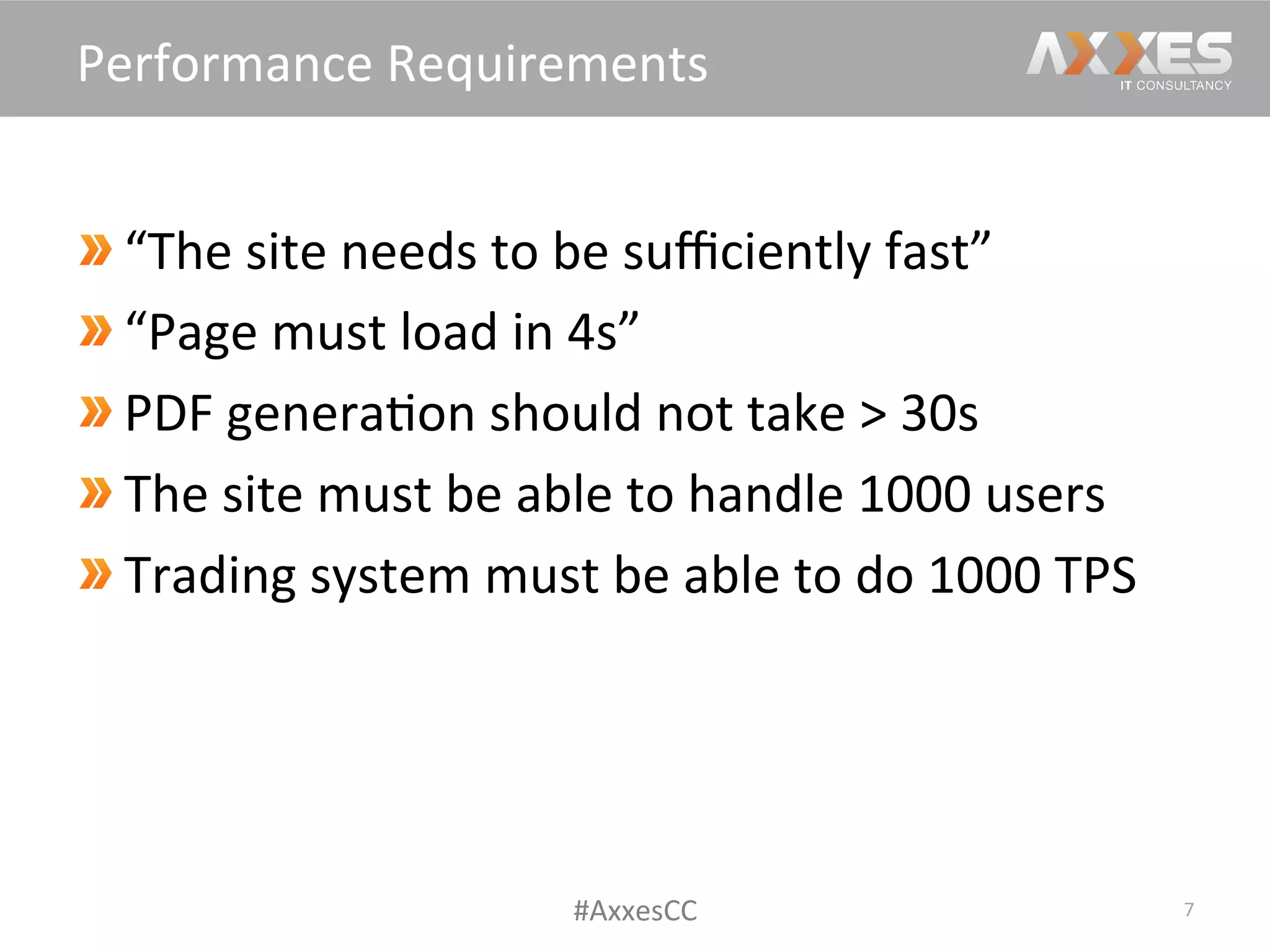  “The	
  site	
  needs	
  to	
  be	
  suﬃciently	
  fast”	
  
 “Page	
  must	
  load	
  in	
  4s”	
  
 PDF	
  genera/on	
  should	
  not	
  take	
  >	
  30s	
  
 The	
  site	
  must	
  be	
  able	
  to	
  handle	
  1000	
  users	
  
Trading	
  system	
  must	
  be	
  able	
  to	
  do	
  1000	
  TPS	
  
7	
  
Performance	
  Requirements	
  
#AxxesCC	
  
 