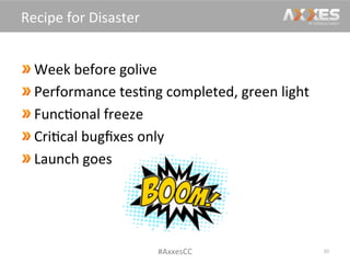  Week	
  before	
  golive	
  
 Performance	
  tes/ng	
  completed,	
  green	
  light	
  
Func/onal	
  freeze	
  
 Cri/cal	
  bugﬁxes	
  only	
  
Launch	
  goes	
  
30	
  
Recipe	
  for	
  Disaster	
  
#AxxesCC	
  
 