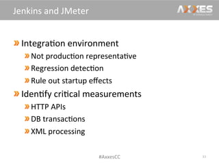  Integra/on	
  environment	
  
Not	
  produc/on	
  representa/ve	
  
Regression	
  detec/on	
  
Rule	
  out	
  startup	
  eﬀects	
  
Iden/fy	
  cri/cal	
  measurements	
  
 HTTP	
  APIs	
  
 DB	
  transac/ons	
  
 XML	
  processing	
  
33	
  
Jenkins	
  and	
  JMeter	
  
#AxxesCC	
  
 