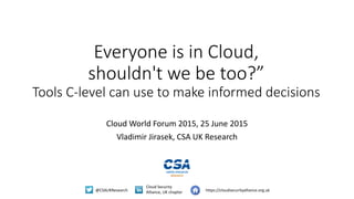 @CSAUKResearch
Cloud Security
Alliance, UK chapter https://cloudsecurityalliance.org.uk
Everyone is in Cloud,
shouldn't we be too?”
Tools C-level can use to make informed decisions
Cloud World Forum 2015, 25 June 2015
Vladimir Jirasek, CSA UK Research
 