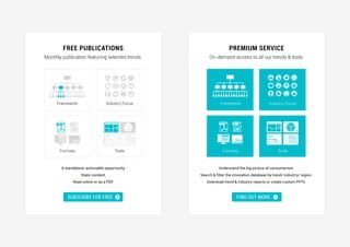 .
.
FIND OUT MORE »
Free Publications Premium Service
Monthly publication featuring selected trends. On-demand access to all our trends & tools.
A standalone, actionable opportunity.
Static content.
Read online or as a PDF.
Understand the big picture of consumerism.
Search & filter the innovation database by trend/ industry/ region.
Download trend & industry reports or create custom PPTs.
Find out moreSUBSCRIBE FOR FREE
TR15
PPTPDF PPTPDF
TR15
Framework
Formats
Industry Focus
Tools
Framework
Formats
Industry Focus
Tools
 