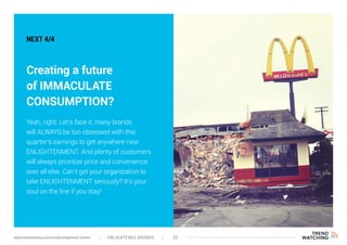 ENLIGHTENED BRANDS 33www.trendwatching.com/trends/enlightened-brands
NEXT 4/4
Creating a future
of IMMACULATE
CONSUMPTION?
Yeah, right. Let’s face it, many brands
will ALWAYS be too obsessed with this
quarter’s earnings to get anywhere near
ENLIGHTENMENT. And plenty of customers
will always prioritize price and convenience
over all else. Can’t get your organization to
take ENLIGHTENMENT seriously? It’s your
soul on the line if you stay!
 