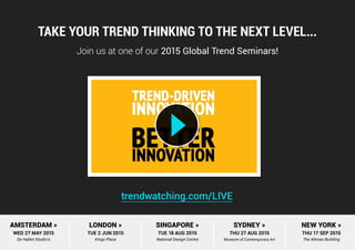 MORE...Take your trend thinking to the next level...
Join us at one of our 2015 Global Trend Seminars!
trendwatching.com/LIVE
AMSTERDAM »
WED 27 MAY 2015
De Hallen Studio’s
LONDON »
TUE 2 JUN 2015
Kings Place
SINGAPORE »
TUE 18 AUG 2015
National Design Centre
SYDNEY »
THU 27 AUG 2015
Museum of Contemporary Art
NEW YORK »
THU 17 SEP 2015
The Altman Building
 